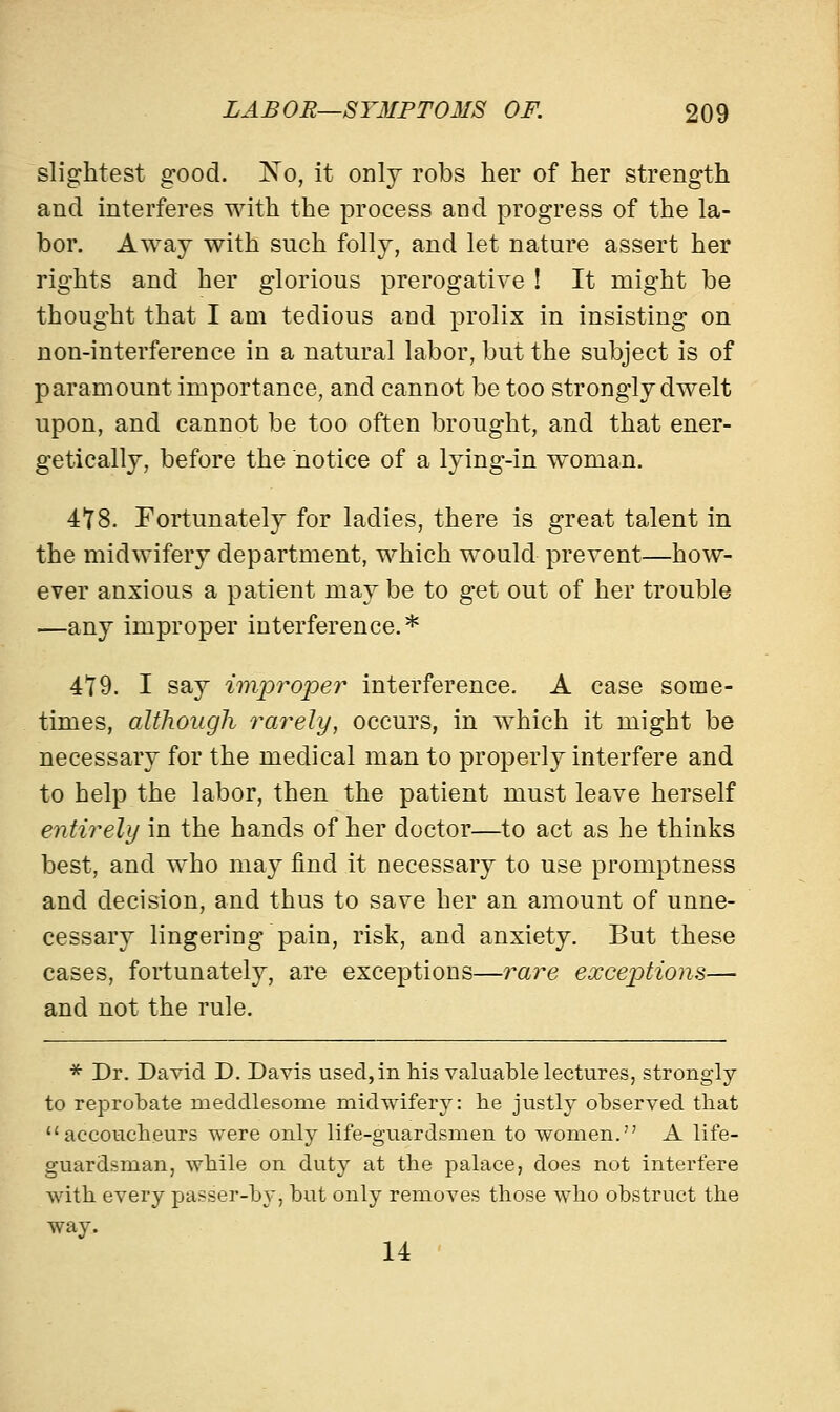slightest good. No, it only robs her of her strength and interferes with the process and progress of the la- bor. Away with such folly, and let nature assert her rights and her glorious prerogative ! It might be thought that I am tedious and prolix in insisting on non-interference in a natural labor, but the subject is of paramount importance, and cannot be too strongly dwelt upon, and cannot be too often brought, and that ener- getically, before the notice of a lying-in woman. 418. Fortunately for ladies, there is great talent in the midwifery department, which would prevent—how- ever anxious a patient may be to get out of her trouble —any improper interference.* 479. I say improper interference. A case some- times, although rarely, occurs, in which it might be necessary for the medical man to properly interfere and to help the labor, then the patient must leave herself entirely in the hands of her doctor—to act as he thinks best, and who may find it necessary to use promptness and decision, and thus to save her an amount of unne- cessary lingering pain, risk, and anxiety. But these cases, fortunately, are exceptions—rare exceptions— and not the rule. * Dr. David D. Davis used, in his valuable lectures, strongly to reprobate meddlesome midwifery: lie justly observed that accoucheurs were only life-guardsmen to women. A life- guardsman, while on duty at the palace, does not interfere with every passer-by, but only removes those who obstruct the way. 14
