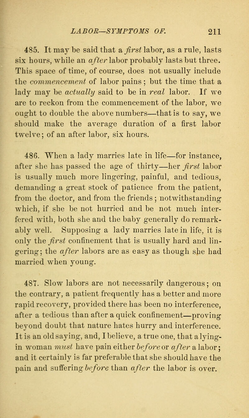 485. It may be said that a first labor, as a rule, lasts six hours, while an after labor probably lasts but three. This space of time, of course, does not usually include the commencement of labor pains; but the time that a lady may be actually said to be in real labor. If we are to reckon from the commencement of the labor, we ought to double the above numbers—that is to say, we should make the average duration of a first labor twelve; of an after labor, six hours. 486. When a lady marries late in life—for instance, after she has passed the age of thirty—her first labor is usually much more lingering, painful, and tedious, demanding a great stock of patience from the patient, from the doctor, and from the friends ; notwithstanding which, if she be not hurried and be not much inter- fered with, both she and the baby generally do remark- ably well. Supposing a lady marries late in life, it is only the first confinement that is usually hard and lin- gering; the after labors are as easy as though she had married when young. 487. Slow labors are not necessarily dangerous; on the contrary, a patient frequently has a better and more rapid recovery, provided there has been no interference, after a tedious than after a quick confinement—proving beyond doubt that nature hates hurry and interference. It is an old saying, and, I believe, a true one, that a lying- in woman must have pain either before or after a labor; and it certainly is far preferable that she should have the pain and suffering before than after the labor is over.