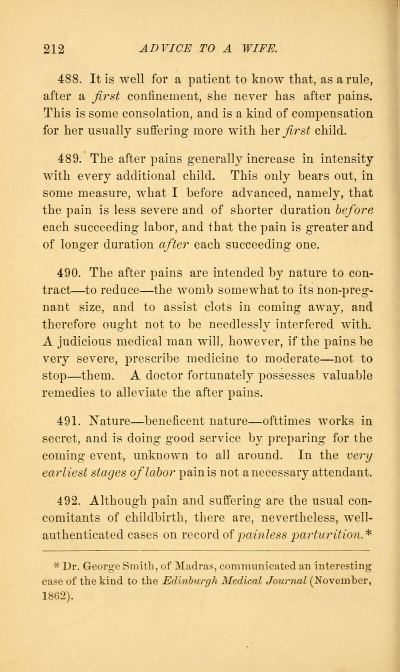 488. It is well for a patient to know that, as a rule, after a first confinement, she never has after pains. This is some consolation, and is a kind of compensation for her usually suffering more with her first child. 489. The after pains generally increase in intensity with every additional child. This only bears out, in some measure, what I before advanced, namely, that the pain is less severe and of shorter duration before each succeeding labor, and that the pain is greater and of longer duration after each succeeding one. 490. The after pains are intended by nature to con- tract—to reduce—the womb somewhat to its non-preg- nant size, and to assist clots in coming away, and therefore ought not to be needlessly interfered with. A judicious medical man will, however, if the pains be very severe, prescribe medicine to moderate—not to stop—them. A doctor fortunately possesses valuable remedies to alleviate the after pains. 491. Nature—beneficent nature—ofttimes works in secret, and is doing good service by preparing for the coming event, unknown to all around. In the very earliest stages of labor pain is not a necessary attendant. 492. Although pain and suffering are the usual con- comitants of childbirth, there are, nevertheless, well- authenticated cases on record of painless parturition* *Dr. George Smith, of Madras, communicated an interesting case of the kind to the Edinburgh Medical Journal (November, 1862).