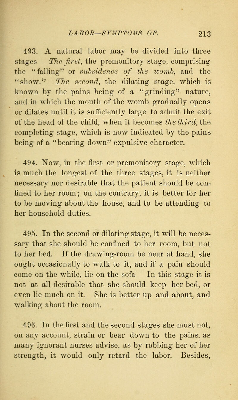 493. A natural labor may be divided into three stages The first, the premonitory stage, comprising the falling or subsidence of the tuomb, and the show. The second, the dilating stage, which is known by the pains being of a grinding nature, and in which the mouth of the womb gradually opens or dilates until it is sufficiently large to admit the exit of the head of the child, when it becomes the third, the completing stage, which is now indicated by the pains being of a bearing down expulsive character. 494. Now, in the first or premonitory stage, which is much the longest of the three stages, it is neither necessary nor desirable that the patient should be con- fined to her room; on the contrary, it is better for her to be moving about the house, and to be attending to her household duties. 495. In the second or dilating stage, it will be neces- sary that she should be confined to her room, but not to her bed. If the drawing-room be near at hand, she ought occasionally to walk to it, and if a pain should come on the while, lie on the sofa In this stage it is not at all desirable that she should keep her bed, or even lie much on it. She is better up and about, and walking about the room. 496. In the first and the second stages she must not, on any account, strain or bear down to the pains, as many ignorant nurses advise, as by robbing her of her strength, it would only retard the labor. Besides,