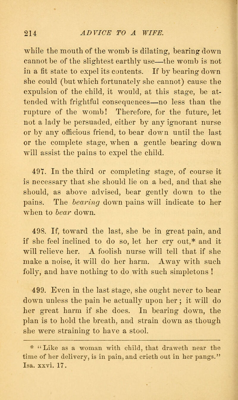 while the mouth of the womb is dilating, bearing down cannot be of the slightest earthly use—the womb is not in a fit state to expel its contents. If by bearing down she could (but which fortunately she cannot) cause the expulsion of the child, it would, at this stage, be at- tended with frightful consequences—no less than the rupture of the womb! Therefore, for the future, let not a lady be persuaded, either by any ignorant nurse or by any officious friend, to bear down until the last or the complete stage, when a gentle bearing down will assist the pains to expel the child. 491. In the third or completing stage, of course it is necessary that she should lie on a bed, and that she should, as above advised, bear gently down to the pains. The bearing down pains will indicate to her when to bear down. 498. If, toward the last, she be in great pain, and if she feel inclined to do so, let her cry out,* and it will relieve her. A foolish nurse will tell that if she make a noise, it will do her harm. Away with such folly, and have nothing to do with such simpletons ! 499. Even in the last stage, she ought never to bear down unless the pain be actually upon her ; it will do her great harm if she does. In bearing down, the plan is to hold the breath, and strain down as though she were straining to have a stool. * Like as a woman with child, that draweth near the time of her delivery, is in pain, and crieth out in her pangs. Isa. xxvi. 17.