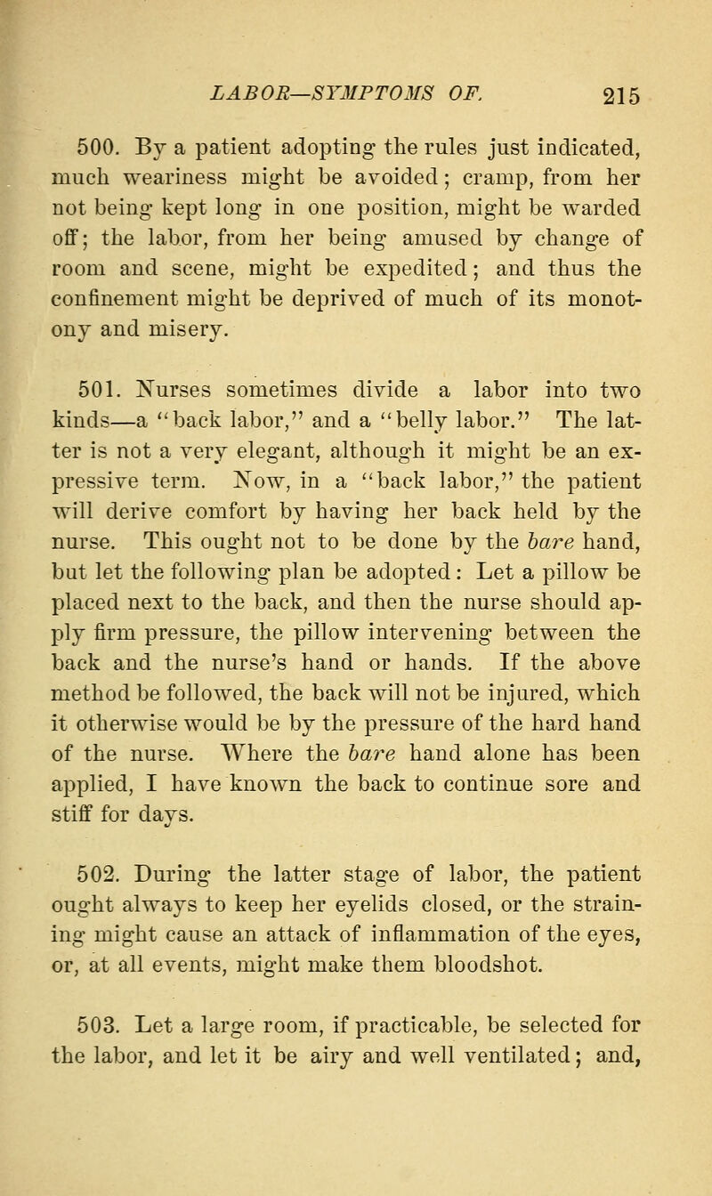 500. By a patient adopting; the rules just indicated, much weariness might be avoided; cramp, from her not being kept long in one position, might be warded off; the labor, from her being amused by change of room and scene, might be expedited; and thus the confinement might be deprived of much of its monot- ony and misery. 501. Nurses sometimes divide a labor into two kinds—a back labor, and a belly labor. The lat- ter is not a very elegant, although it might be an ex- pressive term. J\Tow, in a back labor, the patient will derive comfort by having her back held by the nurse. This ought not to be done by the bare hand, but let the following plan be adopted: Let a pillow be placed next to the back, and then the nurse should ap- ply firm pressure, the pillow intervening between the back and the nurse's hand or hands. If the above method be followed, the back will not be injured, which it otherwise would be by the pressure of the hard hand of the nurse. Where the bare hand alone has been applied, I have known the back to continue sore and stiff for days. 502. During the latter stage of labor, the patient ought always to keep her eyelids closed, or the strain- ing might cause an attack of inflammation of the eyes, or, at all events, might make them bloodshot. 503. Let a large room, if practicable, be selected for the labor, and let it be airy and well ventilated; and,