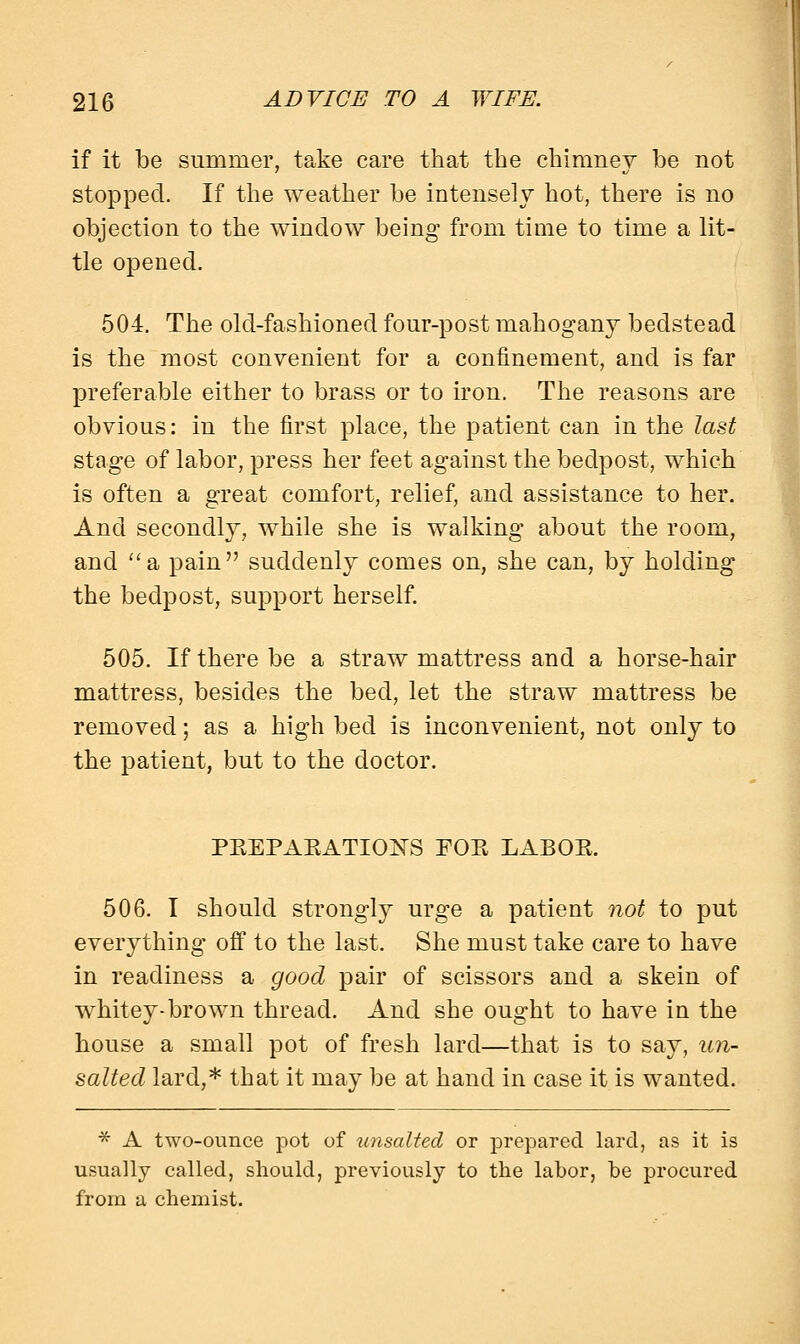 if it be summer, take care that the chimney be not stopped. If the weather be intensely hot, there is no objection to the window being from time to time a lit- tle opened. 504. The old-fashioned four-post mahogany bedstead is the most convenient for a confinement, and is far preferable either to brass or to iron. The reasons are obvious: in the first place, the patient can in the last stage of labor, press her feet against the bedpost, which is often a great comfort, relief, and assistance to her. And secondly, while she is walking about the room, and a pain suddenly comes on, she can, by holding the bedpost, support herself. 505. If there be a straw mattress and a horse-hair mattress, besides the bed, let the straw mattress be removed; as a high bed is inconvenient, not only to the patient, but to the doctor. PEEPAEATIONS FOE LABOE. 506. I should strongly urge a patient not to put everything off to the last. She must take care to have in readiness a good pair of scissors and a skein of whitey-brown thread. And she ought to have in the house a small pot of fresh lard—that is to say, un- salted lard,* that it may be at hand in case it is wanted. * A two-ounce pot of unsalted or prepared lard, as it is usually called, should, previously to the labor, be procured from a chemist.