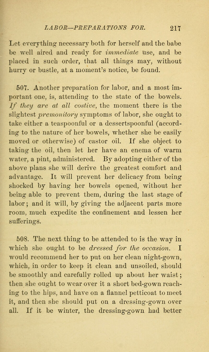 Let everything necessary both for herself and the babe be well aired and ready for immediate use, and be placed in such order, that all things may, without hurry or bustle, at a moment's notice, be found. 507. Another preparation for labor, and a most im- portant one, is, attending to the state of the bowels. If they are at all costive, the moment there is the slightest premonitory symptoms of labor, she ought to take either a teaspoonful or a dessertspoonful (accord- ing to the nature of her bowels, whether she be easily moved or otherwise) of castor oil. If she object to taking the oil, then let her have an enema of warm water, a pint, administered. By adopting either of the above plans she will derive the greatest comfort and advantage. It will prevent her delicacy from being shocked by having her bowels opened, without her being able to prevent them, during the last stage of labor; and it will, by giving the adjacent parts more room, much expedite the confinement and lessen her sufferings. 508. The next thing to be attended to is the way in which she ought to be dressed for the occasion. I would recommend her to put on her clean night-gown, which, in order to keep it clean and unsoiled, should be smoothly and carefully rolled up about her waist; then she ought to wear over it a short bed-gown reach- ing to the hips, and have on a flannel petticoat to meet it, and then she should put on a dressing-gown over all. If it be winter, the dressing-gown had better