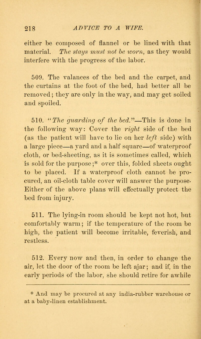 either be composed of flannel or be lined with that material. The stays must not be worn, as they would interfere with the progress of the labor. 509. The valances of the bed and the carpet, and the curtains at the foot of the bed, had better all be removed; they are only in the way, and may get soiled and spoiled. 510. The guarding of the bed.—This is done in the following way: Cover the right side of the bed (as the patient will have to lie on her left side) with a large piece—a yard and a half square—of waterproof cloth, or bed-sheeting, as it is sometimes called, which is sold for the purpose ;* over this, folded sheets ought to be placed. If a waterproof cloth cannot be pro- cured, an oil-cloth table cover will answer the purpose- Either of the above plans will effectually protect the bed from injury. 511. The lying-in room should be kept not hot, but comfortably warm; if the temperature of the room be high, the patient will become irritable, feverish, and restless. 512. Every now and then, in order to change the air, let the door of the room be left ajar; and if, in the early periods of the labor, she should retire for awhile * And may be procured at any india-rubber warehouse or at a baby-linen establishment.