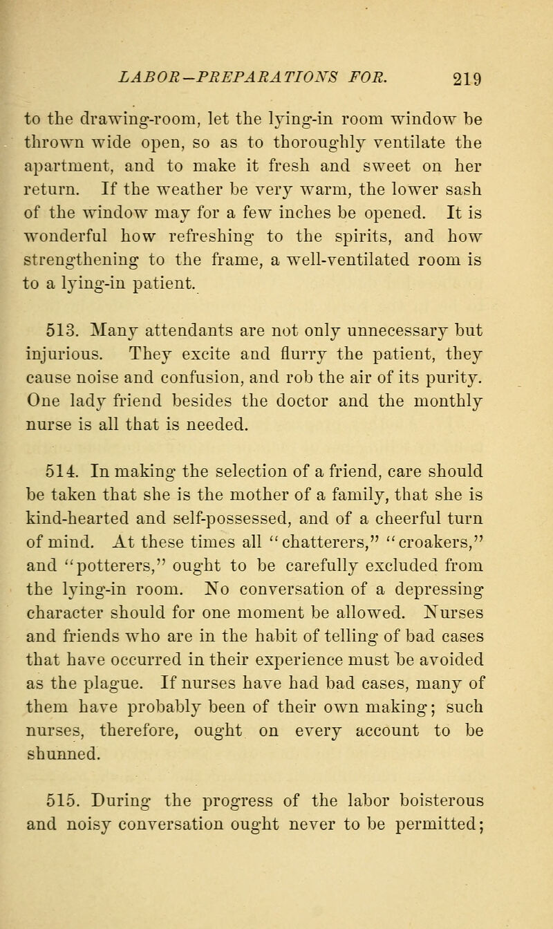to the drawing-room, let the lying-in room window be thrown wide open, so as to thoroughly ventilate the apartment, and to make it fresh and sweet on her return. If the weather be very warm, the lower sash of the window may for a few inches be opened. It is wonderful how refreshing to the spirits, and how strengthening to the frame, a well-ventilated room is to a lying-in patient. 513. Many attendants are not only unnecessary but injurious. They excite and flurry the patient, they cause noise and confusion, and rob the air of its purity. One lady friend besides the doctor and the monthly nurse is all that is needed. 514. In making the selection of a friend, care should be taken that she is the mother of a family, that she is kind-hearted and self-possessed, and of a cheerful turn of mind. At these times all chatterers, croakers, and potterers, ought to be carefully excluded from the lying-in room. No conversation of a depressing character should for one moment be allowed. Nurses and friends who are in the habit of telling of bad cases that have occurred in their experience must be avoided as the plague. If nurses have had bad cases, many of them have probably been of their own making; such nurses, therefore, ought on every account to be shunned. 515. During the progress of the labor boisterous and noisy conversation ought never to be permitted;