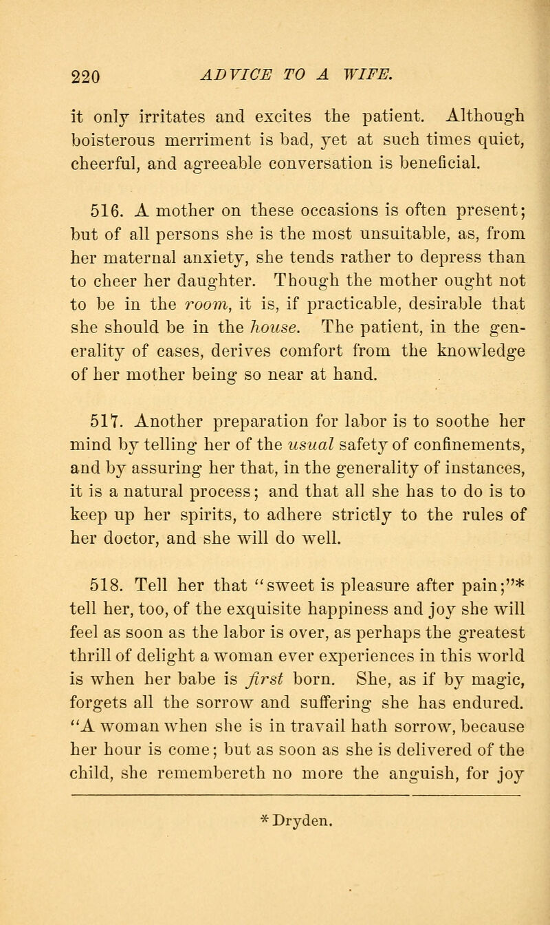 it only irritates and excites the patient. Although boisterous merriment is bad, yet at such times quiet, cheerful, and agreeable conversation is beneficial. 516. A mother on these occasions is often present; but of all persons she is the most unsuitable, as, from her maternal anxiety, she tends rather to depress than to cheer her daughter. Though the mother ought not to be in the room, it is, if practicable, desirable that she should be in the house. The patient, in the gen- erality of cases, derives comfort from the knowledge of her mother being so near at hand. 517. Another preparation for labor is to soothe her mind by telling her of the usual safety of confinements, and by assuring her that, in the generality of instances, it is a natural process; and that all she has to do is to keep up her spirits, to adhere strictly to the rules of her doctor, and she will do well. 518. Tell her that sweet is pleasure after pain;* tell her, too, of the exquisite happiness and joy she will feel as soon as the labor is over, as perhaps the greatest thrill of delight a woman ever experiences in this world is when her babe is first born. She, as if by magic, forgets all the sorrow and suffering she has endured. A woman when she is in travail hath sorrow, because her hour is come; but as soon as she is delivered of the child, she remembereth no more the anguish, for joy * Dryden.