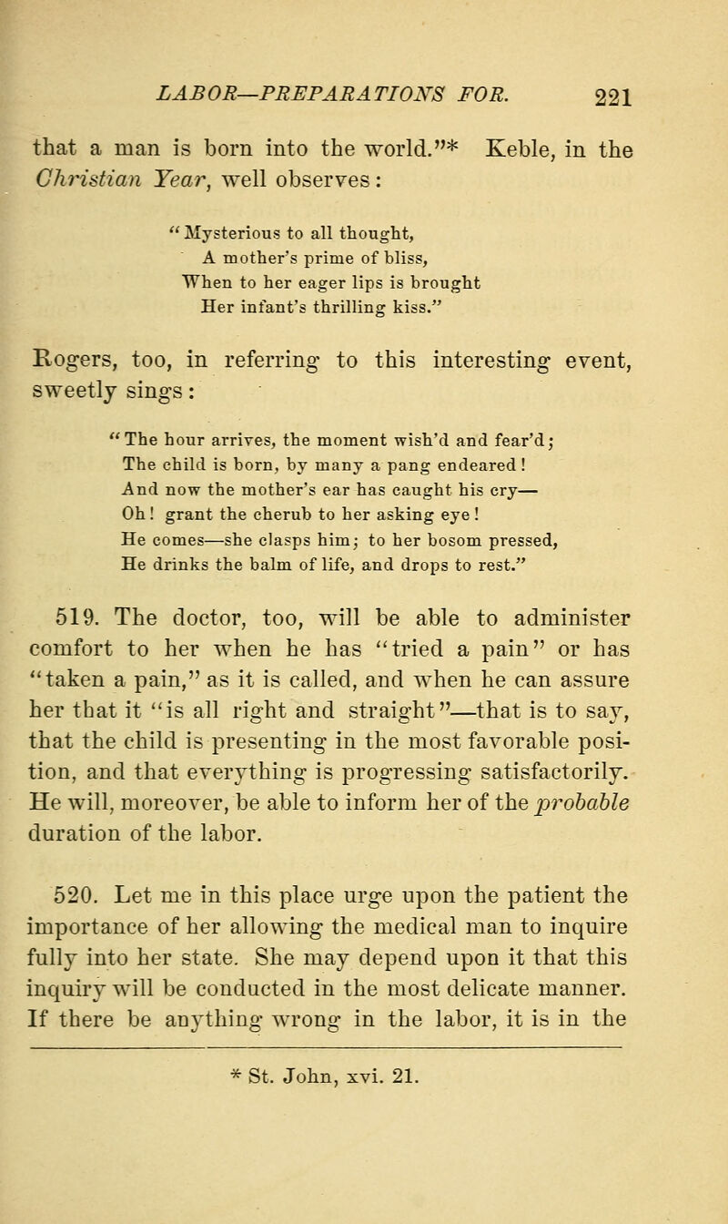 that a man is born into the world.* Keble, in the Christian Year, well observes:  Mysterious to all thought, A mother's prime of bliss, When to her eager lips is brought Her infant's thrilling kiss. Rogers, too, in referring to this interesting event, sweetly sings: The hour arrives, the moment wish'd and fear'd; The child is born, by many a pang endeared ! And now the mother's ear has caught his cry— Oh! grant the cherub to her asking eye! He comes—she clasps him; to her bosom pressed, He drinks the balm of life, and drops to rest. 519. The doctor, too, will be able to administer comfort to her when he has tried a pain or has taken a pain, as it is called, and when he can assure her that it is all right and straight—that is to say, that the child is presenting in the most favorable posi- tion, and that everything is progressing satisfactorily. He will, moreover, be able to inform her of the probable duration of the labor. 520. Let me in this place urge upon the patient the importance of her allowing the medical man to inquire fully into her state. She may depend upon it that this inquiry will be conducted in the most delicate manner. If there be anything wrong in the labor, it is in the * St. John, xvi. 21.