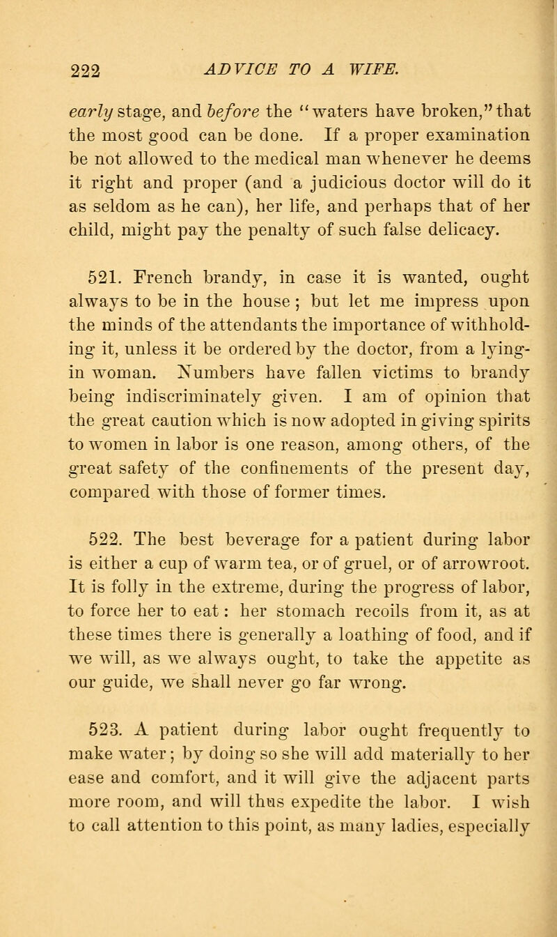 early stage, and before the waters have broken, that the most good can be done. If a proper examination be not allowed to the medical man whenever he deems it right and proper (and a judicious doctor will do it as seldom as he can), her life, and perhaps that of her child, might pay the penalty of such false delicacy. 521. French brandy, in case it is wanted, ought always to be in the house; but let me impress upon the minds of the attendants the importance of withhold- ing it, unless it be ordered by the doctor, from a lying- in woman. Numbers have fallen victims to brandy being indiscriminately given. I am of opinion that the great caution which is now adopted in giving spirits to women in labor is one reason, among others, of the great safety of the confinements of the present day, compared with those of former times. 522. The best beverage for a patient during labor is either a cup of warm tea, or of gruel, or of arrowroot. It is folly in the extreme, during the progress of labor, to force her to eat: her stomach recoils from it, as at these times there is generally a loathing of food, and if we will, as we always ought, to take the appetite as our guide, we shall never go far wrong. 523. A patient during labor ought frequently to make water; by doing so she will add materially to her ease and comfort, and it will give the adjacent parts more room, and will thus expedite the labor. I wish to call attention to this point, as many ladies, especially