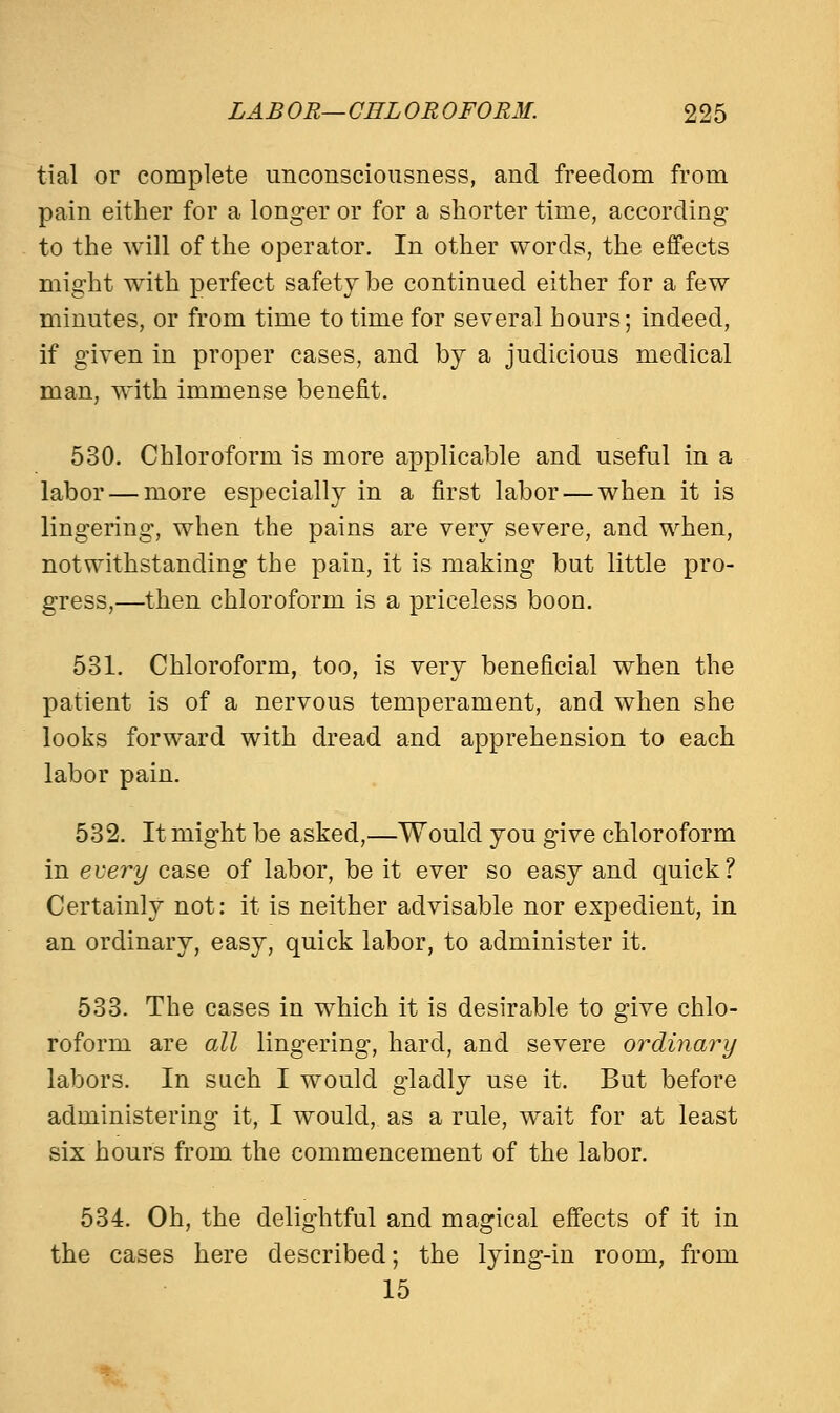 tial or complete unconsciousness, and freedom from pain either for a longer or for a shorter time, according to the will of the operator. In other words, the effects might with perfect safety be continued either for a few minutes, or from time to time for several hours; indeed, if given in proper cases, and by a judicious medical man, with immense benefit. 530. Chloroform is more applicable and useful in a labor — more especially in a first labor — when it is lingering, when the pains are very severe, and when, notwithstanding the pain, it is making but little pro- gress,—then chloroform is a priceless boon. 531. Chloroform, too, is very beneficial when the patient is of a nervous temperament, and when she looks forward with dread and apprehension to each labor pain. 532. It might be asked,—Would you give chloroform in every case of labor, be it ever so easy and quick? Certainly not: it is neither advisable nor expedient, in an ordinary, easy, quick labor, to administer it. 533. The cases in which it is desirable to give chlo- roform are all lingering, hard, and severe ordinary labors. In such I would gladly use it. But before administering it, I would, as a rule, wait for at least six hours from the commencement of the labor. 534. Oh, the delightful and magical effects of it in the cases here described; the lying-in room, from 15