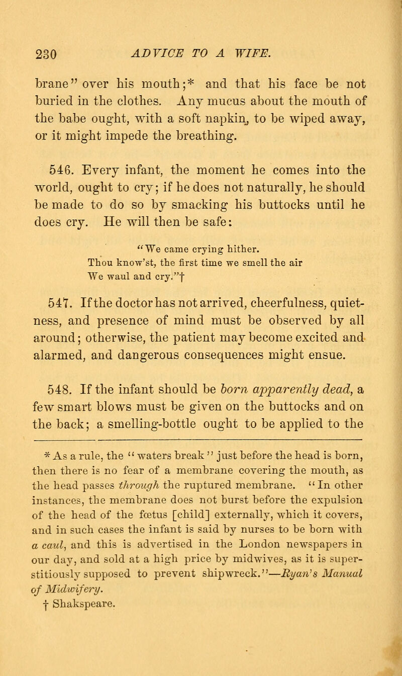 brane over his mouth;* and that his face be not buried in the clothes. Any mucus about the mouth of the babe ought, with a soft napkin, to be wiped away, or it might impede the breathing. 546. Every infant, the moment he comes into the world, ought to cry; if he does not naturally, he should be made to do so by smacking his buttocks until he does cry. He will then be safe: We came crying hither. Thou know'st, the first time we smell the air We waul and cry.f 547. If the doctor has not arrived, cheerfulness, quiet- ness, and presence of mind must be observed by all around; otherwise, the patient may become excited and alarmed, and dangerous consequences might ensue. 548. If the infant should be born apparently dead, a few smart blows must be given on the buttocks and on the back; a smelling-bottle ought to be applied to the * As a rule, the  waters break  just before the head is born, then there is no fear of a membrane covering the mouth, as the head passes through the ruptured membrane.  In other instances, the membrane does not hurst before the expulsion of the head of the foetus [child] externally, which it covers, and in such cases the infant is said by nurses to he born with a caul, and this is advertised in the London newspapers in our day, and sold at a high price by midwives, as it is super- stitiously supposed to prevent shipwreck.—Ryan's Manual of Midwifery. f Shakspeare.