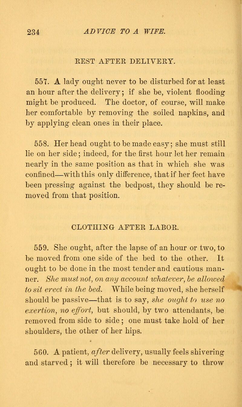 BEST AFTEK DELIVEEY. 557. A lady ought never to be disturbed for at least an hour after the delivery; if she be, violent flooding might be produced. The doctor, of course, will make her comfortable by removing the soiled napkins, and by applying clean ones in their place. 558. Her head ought to be made easy; she must still lie on her side; indeed, for the first hour let her remain nearly in the same position as that in which she was confined—with this only difference, that if her feet have been pressing against the bedpost, they should be re- moved from that position. CLOTHING AFTEK LABOK. 559. She ought, after the lapse of an hour or two, to be moved from one side of the bed to the other. It ought to be done in the most tender and cautious man- ner. She must not, on any account whatever, be allowed to sit erect in the bed. While being moved, she herself should be passive—that is to say, she ought to use no exertion, no effort, but should, by two attendants, be removed from side to side ; one must take hold of her shoulders, the other of her hips. 560. A patient, after delivery, usually feels shivering and starved; it will therefore be necessary to throw