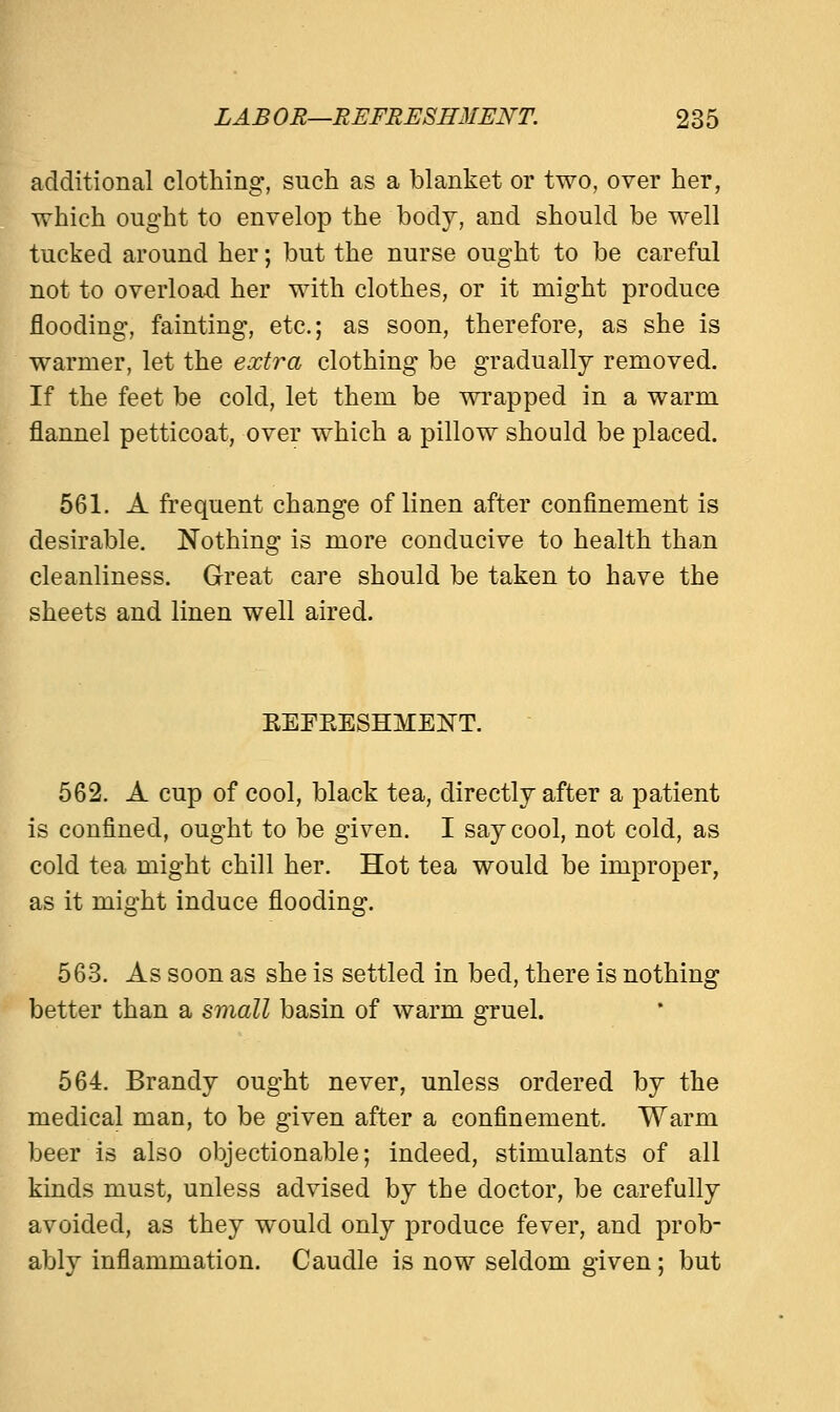 additional clothing, such as a blanket or two, over her, which ought to envelop the body, and should be well tucked around her; but the nurse ought to be careful not to overload her with clothes, or it might produce flooding, fainting, etc.; as soon, therefore, as she is warmer, let the extra clothing be gradually removed. If the feet be cold, let them be wrapped in a warm flannel petticoat, over which a pillow should be placed. 561. A frequent change of linen after confinement is desirable. Nothing is more conducive to health than cleanliness. Great care should be taken to have the sheets and linen well aired. EEFEESHMEISTT. 562. A cup of cool, black tea, directly after a patient is confined, ought to be given. I say cool, not cold, as cold tea might chill her. Hot tea would be improper, as it might induce flooding. 563. As soon as she is settled in bed, there is nothing better than a small basin of warm gruel. 564. Brandy ought never, unless ordered by the medical man, to be given after a confinement. Warm beer is also objectionable; indeed, stimulants of all kinds must, unless advised by the doctor, be carefully avoided, as they would only produce fever, and prob- ably inflammation. Caudle is now seldom given; but