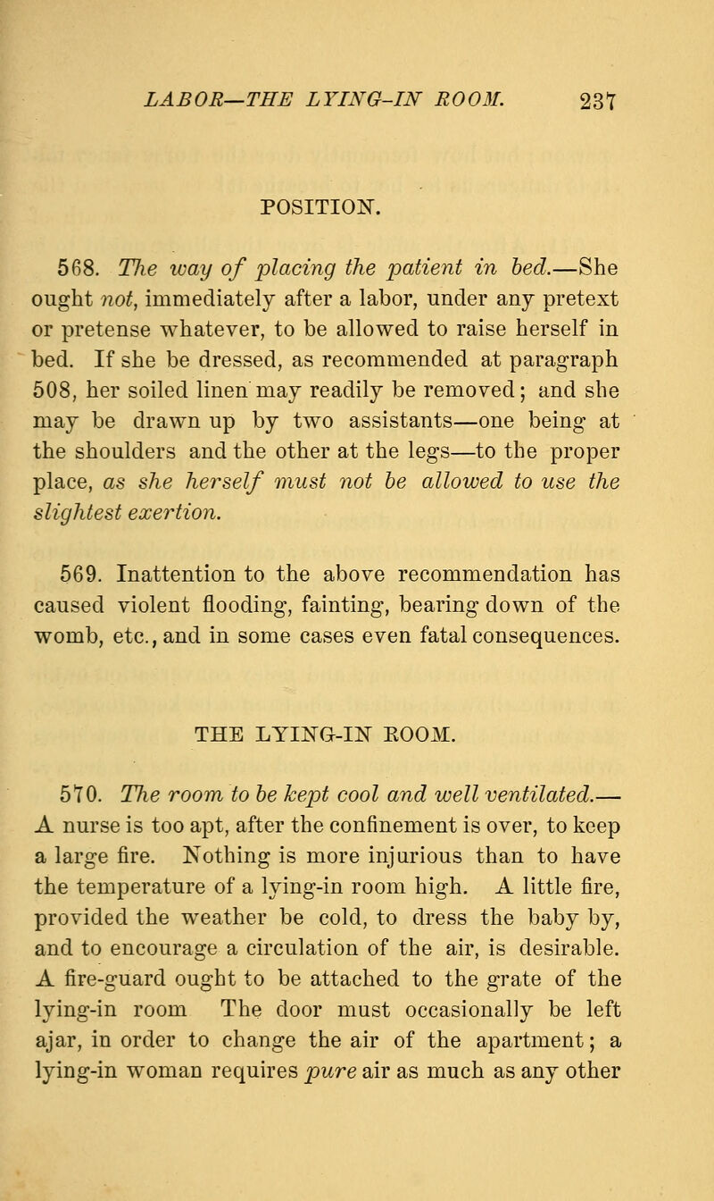 LABOR—THE LYING-IN ROOM. 231 POSITION. 568. Tlie way of placing the patient in bed.—She ought not, immediately after a labor, under any pretext or pretense whatever, to be allowed to raise herself in bed. If she be dressed, as recommended at paragraph 508, her soiled linen may readily be removed; and she may be drawn up by two assistants—one being at the shoulders and the other at the legs—to the proper place, as she herself must not be allowed to use the slightest exertion. 569. Inattention to the above recommendation has caused violent flooding, fainting, bearing down of the womb, etc., and in some cases even fatal consequences. THE LYING-IN EOOM. 510. The room to be kept cool and well ventilated.— A nurse is too apt, after the confinement is over, to keep a large fire. Nothing is more injurious than to have the temperature of a lying-in room high. A little fire, provided the weather be cold, to dress the baby by, and to encourage a circulation of the air, is desirable. A fire-guard ought to be attached to the grate of the lying-in room The door must occasionally be left ajar, in order to change the air of the apartment; a lying-in woman requires pure air as much as any other