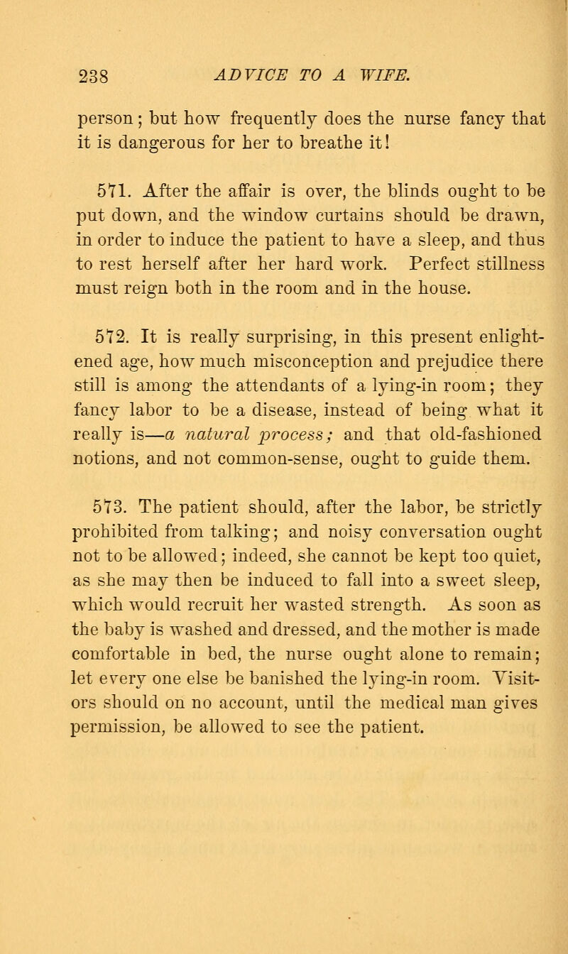 person ; but how frequently does the nurse fancy that it is dangerous for her to breathe it! 5T1. After the affair is over, the blinds ought to be put down, and the window curtains should be drawn, in order to induce the patient to have a sleep, and thus to rest herself after her hard work. Perfect stillness must reign both in the room and in the house. 5^2. It is really surprising, in this present enlight- ened age, how much misconception and prejudice there still is among the attendants of a lying-in room; they fancy labor to be a disease, instead of being what it really is—a natural process; and that old-fashioned notions, and not common-sense, ought to guide them. 5Y3. The patient should, after the labor, be strictly prohibited from talking; and noisy conversation ought not to be allowed; indeed, she cannot be kept too quiet, as she may then be induced to fall into a sweet sleep, which would recruit her wasted strength. As soon as the baby is washed and dressed, and the mother is made comfortable in bed, the nurse ought alone to remain; let e^ery one else be banished the lying-in room. Visit- ors should on no account, until the medical man gives permission, be allowed to see the patient.