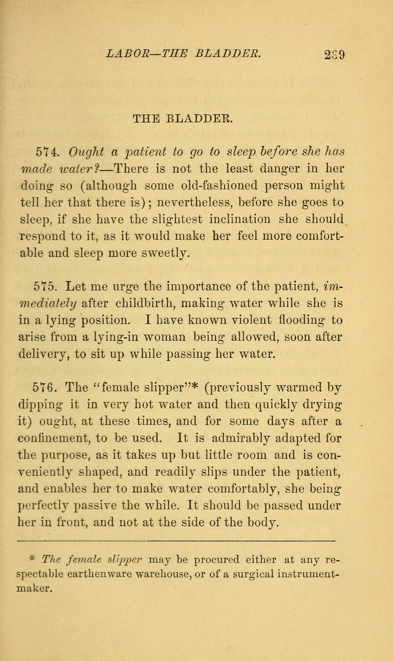 LABOR—THE BLADDER. 2S9 THE BLADDEE. 574. Ought a patient to go to sleep before she has made water?—There is not the least danger in her doing so (although some old-fashioned person might tell her that there is); nevertheless, before she goes to sleep, if she have the slightest inclination she should respond to it, as it would make her feel more comfort- able and sleep more sweetly. 515. Let me urge the importance of the patient, im- mediately after childbirth, making water while she is in a lying position. I have known violent flooding to arise from a lying-in woman being allowed, soon after delivery, to sit up while passing her water. 576. The female slipper* (previously warmed by dipping it in very hot water and then quickly drying it) ought, at these times, and for some days after a confinement, to be used. It is admirably adapted for the purpose, as it takes up but little room and is con- veniently shaped, and readily slips under the patient, and enables her to make water comfortably, she being perfectly passive the while. It should be passed under her in front, and not at the side of the body. * The female slipper may be procured either at any re- spectable earthenware warehouse, or of a surgical instrument- maker.