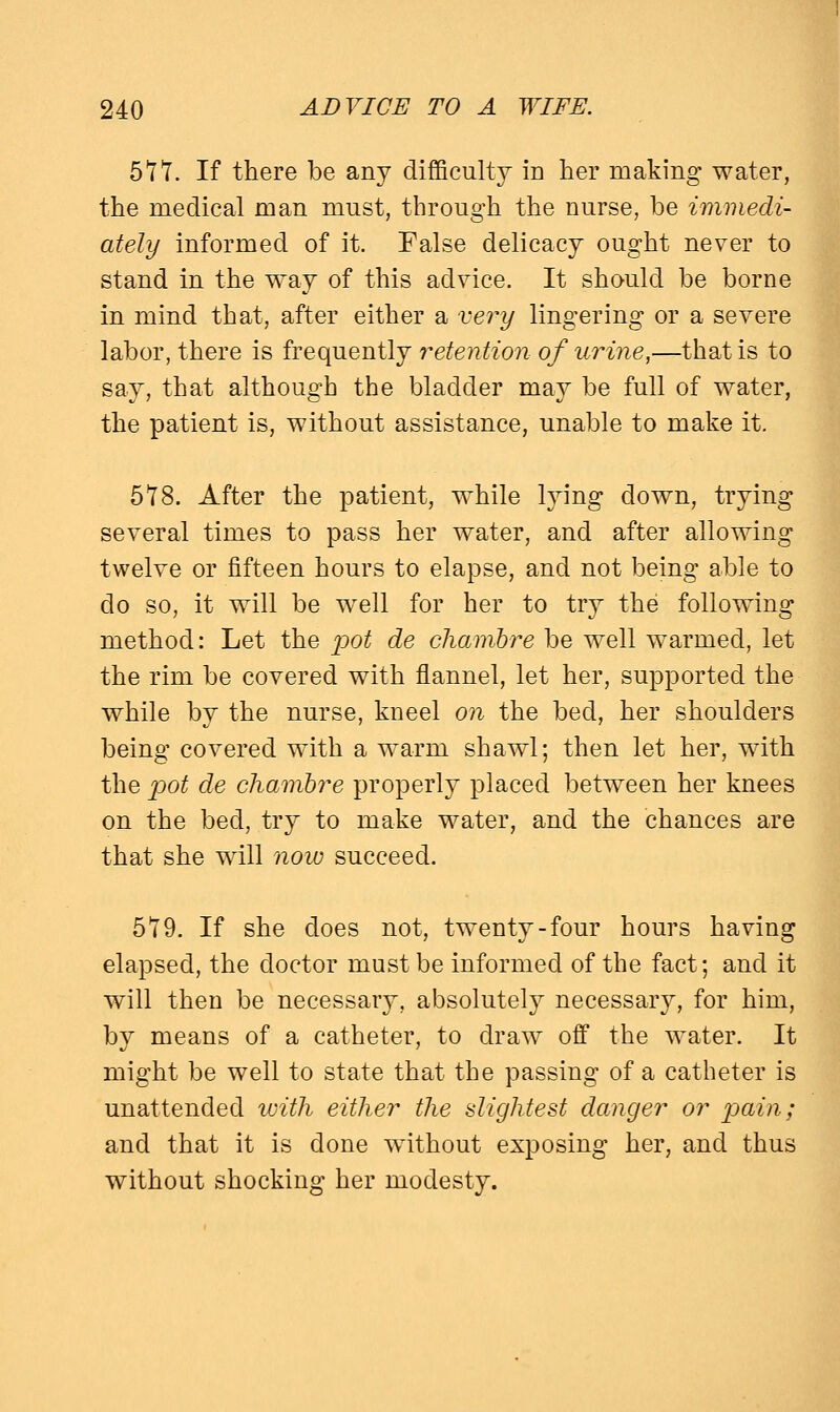 577. If there be any difficulty in her making water, the medical man must, through the nurse, be immedi- ately informed of it. False delicacy ought never to stand in the way of this advice. It should be borne in mind that, after either a very lingering or a severe labor, there is frequently retention of urine,—that is to say, that although the bladder may be full of water, the patient is, without assistance, unable to make it. 578. After the patient, while lying down, trying several times to pass her water, and after allowing twelve or fifteen hours to elapse, and not being able to do so, it will be well for her to try the following method: Let the pot de chambre be well warmed, let the rim be covered with flannel, let her, supported the while by the nurse, kneel on the bed, her shoulders being covered with a warm shawl; then let her, with the pot de chambre properly placed between her knees on the bed, try to make water, and the chances are that she will now succeed. 579. If she does not, twenty-four hours having elapsed, the doctor must be informed of the fact; and it will then be necessary, absolutely necessary, for him, by means of a catheter, to draw off the water. It might be well to state that the passing of a catheter is unattended with either the slightest danger or pain; and that it is done without exposing her, and thus without shocking her modesty.