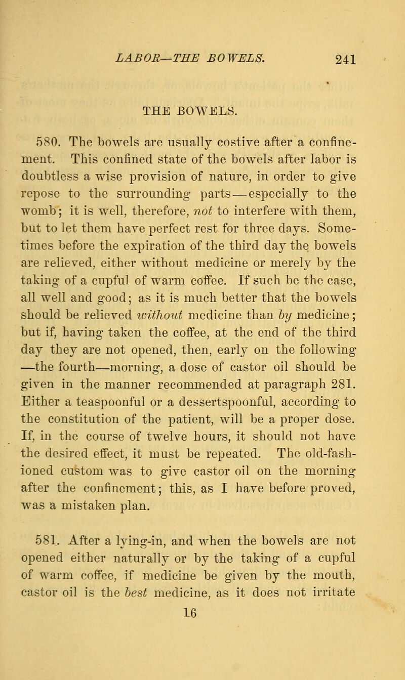 THE BOWELS. 580. The bowels are usually costive after a confine- ment. This confined state of the bowels after labor is doubtless a wise provision of nature, in order to give repose to the surrounding parts—especially to the womb; it is well, therefore, not to interfere with them, but to let them have perfect rest for three days. Some- times before the expiration of the third day the bowels are relieved, either without medicine or merely by the taking of a cupful of warm coffee. If such be the case, all well and good; as it is much better that the bowels should be relieved without medicine than by medicine; but if, having taken the coffee, at the end of the third day they are not opened, then, early on the following —the fourth—morniag, a dose of castor oil should be given in the manner recommended at paragraph 281. Either a teaspoonful or a dessertspoonful, according to the constitution of the patient, will be a proper dose. If, in the course of twelve hours, it should not have the desired effect, it must be repeated. The old-fash- ioned custom was to give castor oil on the morning after the confinement; this, as I have before proved, was a mistaken plan. 581. After a lying-in, and when the bowels are not opened either naturally or by the taking of a cupful of warm coffee, if medicine be given by the mouth, castor oil is the best medicine, as it does not irritate 16
