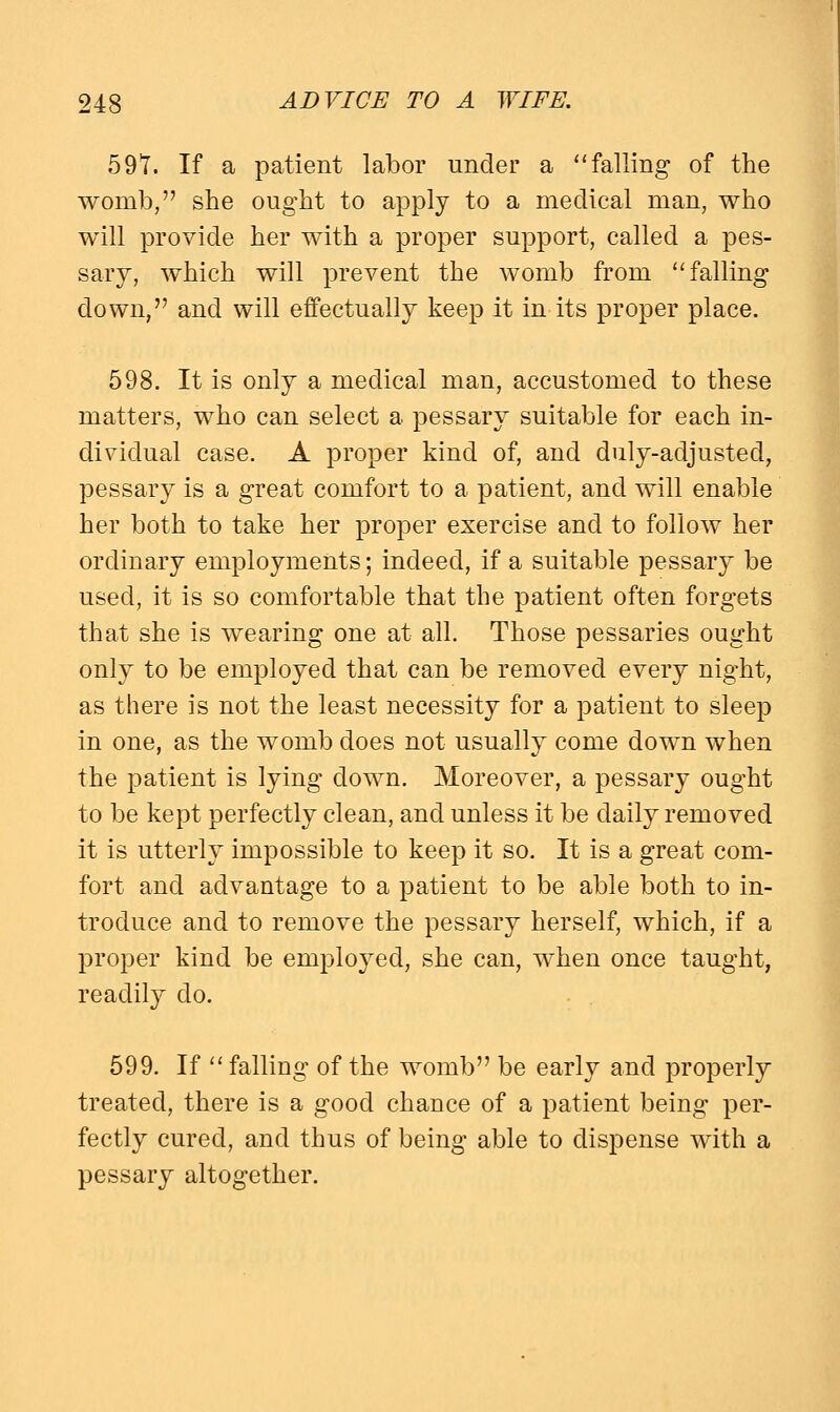 597. If a patient labor under a falling of the womb, she ought to apply to a medical man, who will provide her with a proper support, called a pes- sary, which will prevent the womb from falling down, and will effectually keep it in its proper place. 598. It is only a medical man, accustomed to these matters, who can select a pessary suitable for each in- dividual case. A proper kind of, and duly-adjusted, pessary is a great comfort to a patient, and will enable her both to take her proper exercise and to follow her ordinary employments; indeed, if a suitable pessary be used, it is so comfortable that the patient often forgets that she is wearing one at all. Those pessaries ought only to be employed that can be removed every night, as there is not the least necessity for a patient to sleep in one, as the womb does not usually come down when the patient is lying down. Moreover, a pessary ought to be kept perfectly clean, and unless it be daily removed it is utterly impossible to keep it so. It is a great com- fort and advantage to a patient to be able both to in- troduce and to remove the pessary herself, which, if a proper kind be employed, she can, when once taught, readily do. 599. If  falling of the womb be early and properly treated, there is a good chance of a patient being per- fectly cured, and thus of being able to dispense with a pessary altogether.
