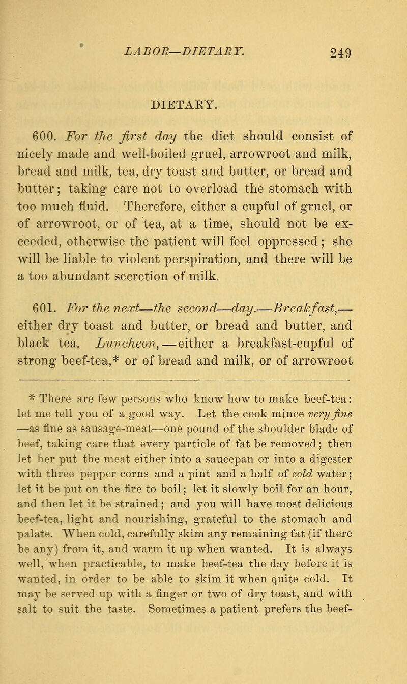 DIETABY. 600. For the first day the diet should consist of nicely made and well-boiled gruel, arrowroot and milk, bread and milk, tea, dry toast and butter, or bread and butter; taking care not to overload the stomach with too much fluid. Therefore, either a cupful of gruel, or of arrowroot, or of tea, at a time, should not be ex- ceeded, otherwise the patient will feel oppressed; she will be liable to violent perspiration, and there will be a too abundant secretion of milk. 601. For the next—the second—day.—Breakfast,— either dry toast and butter, or bread and butter, and black tea. Luncheon,—either a breakfast-cupful of strong beef-tea,* or of bread and milk, or of arrowroot * There are few persons who know how to make beef-tea: let nie tell you of a good way. Let the cook mince very fine —as fine as sausage-meat—one pound of the shoulder blade of beef, taking care that every particle of fat be removed; then let her put the meat either into a saucepan or into a digester with three pepper corns and a pint and a half of cold water; let it be put on the fire to boil; let it slowly boil for an hour, and then let it be strained; and you will have most delicious beef-tea, light and nourishing, grateful to the stomach and palate. When cold, carefully skim any remaining fat (if there be any) from it, and warm it up when wanted. It is always well, when practicable, to make beef-tea the day before it is wanted, in order to be able to skim it when quite cold. It may be served up with a finger or two of dry toast, and with salt to suit the taste. Sometimes a patient prefers the beef-