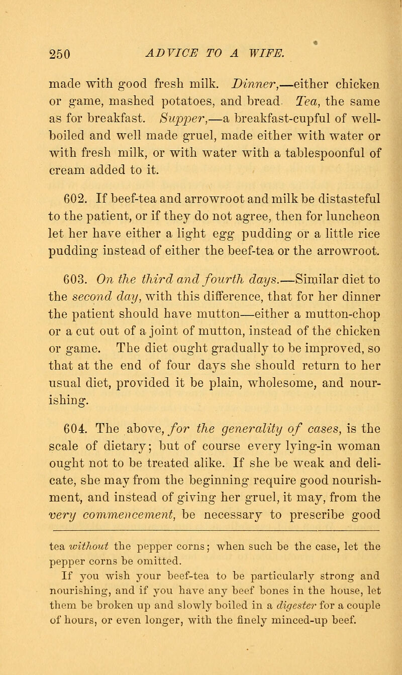 made with good fresh milk. Dinner,—either chicken or game, mashed potatoes, and bread. Tea, the same as for breakfast. Supper,—a breakfast-cupful of well- boiled and well made gruel, made either with water or with fresh milk, or with water with a tablespoonful of cream added to it. 602. If beef-tea and arrowroot and milk be distasteful to the patient, or if they do not agree, then for luncheon let her have either a light egg pudding or a little rice pudding instead of either the beef-tea or the arrowroot. 603. On the third and fourth days.—Similar diet to the second day, with this difference, that for her dinner the patient should have mutton—either a mutton-chop or a cut out of a joint of mutton, instead of the chicken or game. The diet ought gradually to be improved, so that at the end of four days she should return to her usual diet, provided it be plain, wholesome, and nour- ishing. 604. The above, for the generality of cases, is the scale of dietary; but of course every lying-in woman ought not to be treated alike. If she be weak and deli- cate, she may from the beginning require good nourish- ment, and instead of giving her gruel, it may, from the very commencement, be necessary to prescribe good tea without the pepper corns; when such be the case, let the pepper corns be omitted. If jo\x wish your beef-tea to be particularly strong and nourishing, and if you have any beef hones in the house, let them be broken up and slowly boiled in a digester for a couple of hours, or even longer, with the finely minced-up beef.