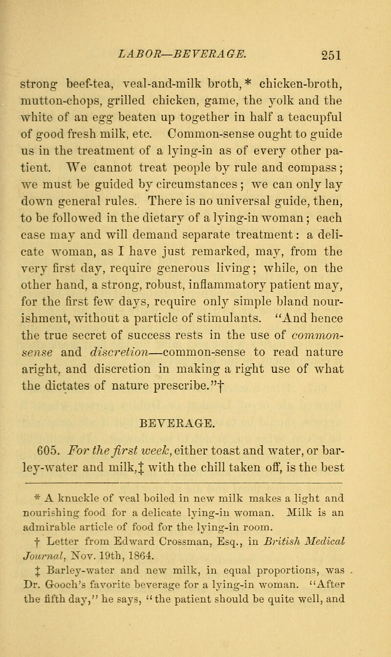 strong beef-tea, veal-ancl-roilk broth,* chicken-broth, mutton-chops, grilled chicken, game, the yolk and the white of an egg beaten up together in half a teacupful of good fresh milk, etc. Common-sense ought to guide us in the treatment of a lying-in as of every other pa- tient. We cannot treat people by rule and compass; we must be guided by circumstances ; we can only lay down general rules. There is no universal guide, then, to be followed in the dietary of a lying-in woman; each case may and will demand separate treatment: a deli- cate woman, as I have just remarked, may, from the very first day, require generous living; while, on the other hand, a strong, robust, inflammatory patient may, for the first few days, require only simple bland nour- ishment, without a particle of stimulants. And hence the true secret of success rests in the use of common- sense and discretion—common-sense to read nature aright, and discretion in making a right use of what the dictates of nature prescribe.-) BEVEEAGE. 605. For the first week, either toast and water, or bar- ley-water and milk, J with the chill taken off, is the best * A knuckle of veal boiled in new milk makes a light and nourishing food for a delicate lying-in woman. Milk is an admirable article of food for the lying-in room. f Letter from Edward Crossman, Esq., in British Medical Journal, Nov. 19th, 1864. I Barley-water and new milk, in equal proportions, was Dr. G-ooch's favorite beverage for a lying-in woman. After the fifth day, he says, the patient should be quite well, and