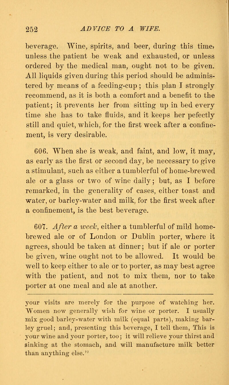 beverage. Wine, spirits, and beer, during this time* unless the patient be weak and exhausted, or unless ordered by the medical man, ought not to be given. All liquids given during this period should be adminis- tered by means of a feeding-cup; this plan I strongly recommend, as it is both a comfort and a benefit to the patient; it prevents her from sitting up in bed every time she has to take fluids, and it keeps her pefectly still and quiet, which, for the first week after a confine- ment, is very desirable. 606. When she is weak, and faint, and low, it may, as early as the first or second day, be necessary to give a stimulant, such as either a tumblerful of home-brewed ale or a glass or two of wine daily; but, as I before remarked, in the generality of cases, either toast and water, or barley-water and milk, for the first week after a confinement, is the best beverage. 60T. After a week, either a tumblerful of mild home- brewed ale or of London or Dublin porter, where it agrees, should be taken at dinner; but if ale or porter be given, wine ought not to be allowed. It would be well to keep either to ale or to porter, as may best agree with the patient, and not to mix them, nor to take porter at one meal and ale at another. your visits are merely for the purpose of watching her. Women now generally wish for Avine or porter. I usually mix good barley-water with milk (equal parts), making bar- ley gruel; and, presenting this beverage, I tell them, This is your wine and your porter, too; it will relieve your thirst and sinking at the stomach, and will manufacture milk better than anything else.