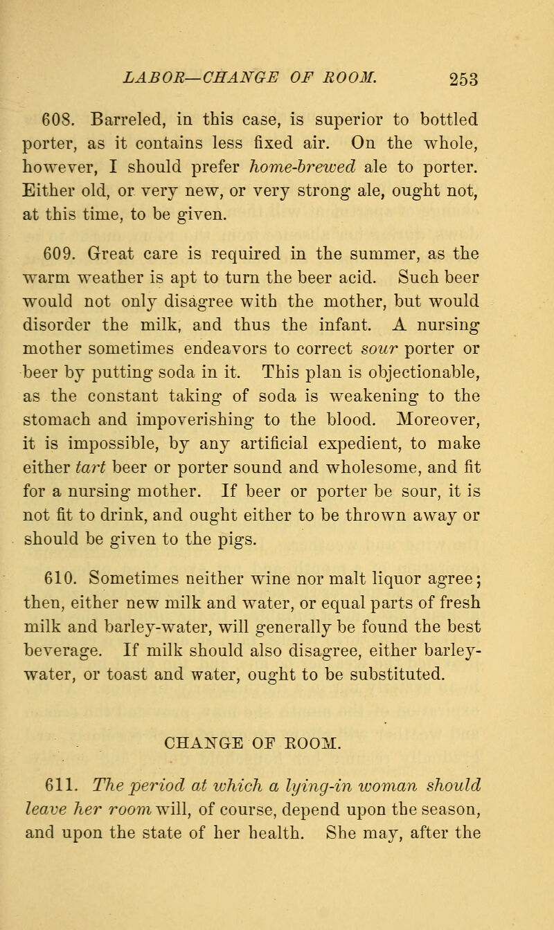608. Barreled, in this case, is superior to bottled porter, as it contains less fixed air. On the whole, however, I should prefer home-brewed ale to porter. Either old, or very new, or very strong ale, ought not, at this time, to be given. 609. Great care is required in the summer, as the warm weather is apt to turn the beer acid. Such beer would not only disagree with the mother, but would disorder the milk, and thus the infant. A nursing mother sometimes endeavors to correct sour porter or beer by putting soda in it. This plan is objectionable, as the constant taking of soda is weakening to the stomach and impoverishing to the blood. Moreover, it is impossible, by any artificial expedient, to make either tart beer or porter sound and wholesome, and fit for a nursing mother. If beer or porter be sour, it is not fit to drink, and ought either to be thrown away or should be given to the pigs. 610. Sometimes neither wine nor malt liquor agree; then, either new milk and water, or equal parts of fresh milk and barley-water, will generally be found the best beverage. If milk should also disagree, either barley- water, or toast and water, ought to be substituted. CHANGE OF EOOM. 611. The period at ivhich a lying-in icoman should leave her room will, of course, depend upon the season, and upon the state of her health. She may, after the