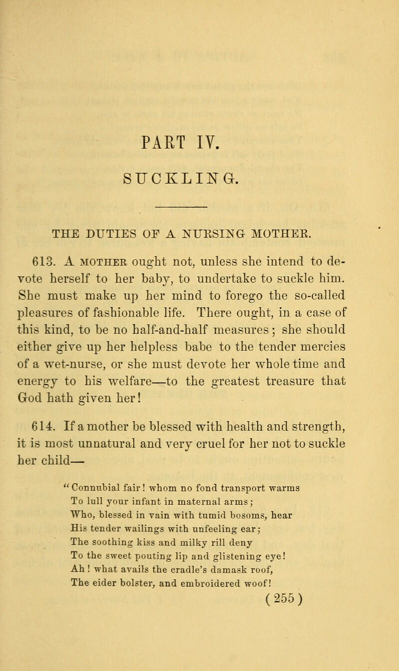 PART IV. SUCKLING. THE DUTIES OF A NUKSING MOTHEE. 613. A mother ought not, unless she intend to de- vote herself to her baby, to undertake to suckle him. She must make up her mind to forego the so-called pleasures of fashionable life. There ought, in a case of this kind, to be no half-and-half measures; she should either give up her helpless babe to the tender mercies of a wet-nurse, or she must devote her whole time and energy to his welfare—to the greatest treasure that God hath given her! 614. If a mother be blessed with health and strength, it is most unnatural and very cruel for her not to suckle her child— Connubial fair! whom no fond transport warms To lull your infant in maternal arms; Who, blessed in vain with tumid bosoms, hear His tender wailings with unfeeling ear; The soothing kiss and milky rill deny To the sweet pouting lip and glistening eye! Ah! what avails the cradle's damask roof, The eider bolster, and embroidered woof!