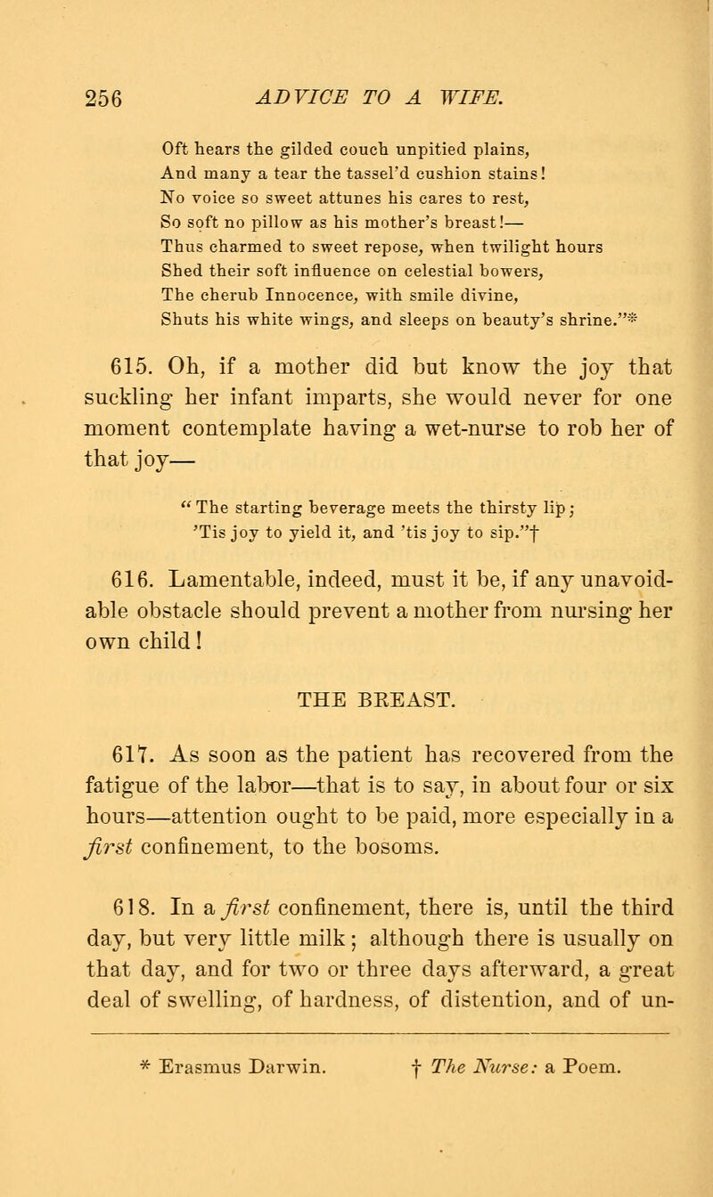 Oft hears the gilded couch unpitied plains, And many a tear the tassel'd cushion stains! No voice so sweet attunes his cares to rest, So soft no pillow as his mother's breast!— Thus charmed to sweet repose, when twilight hours Shed their soft influence on celestial bowers, The cherub Innocence, with smile divine, Shuts his white wings, and sleeps on beauty's shrine.* 615. Oh, if a mother did but know the joy that suckling her infant imparts, she would never for one moment contemplate having a wet-nurse to rob her of that joy— The starting beverage meets the thirsty lip; 'Tis joy to yield it, and 'tis joy to sip.f 616. Lamentable, indeed, must it be, if any unavoid- able obstacle should prevent a mother from nursing her own child! THE BEEAST. 617. As soon as the patient has recovered from the fatigue of the labor—that is to say, in about four or six hours—attention ought to be paid, more especially in a first confinement, to the bosoms. 618. In & first confinement, there is, until the third day, but very little milk; although there is usually on that day, and for two or three days afterward, a great deal of swelling, of hardness, of distention, and of un- * Erasmus Darwin. f The Nurse: a Poem.