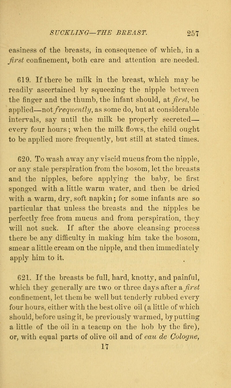 easiness of the breasts, in consequence of which, in a first confinement, both care and attention are needed. 619. If there be milk in the breast, which maybe readily ascertained by squeezing the nipple between the finger and the thumb, the infant should, at first, be applied—not frequently, as some do, but at considerable intervals, say until the milk be properly secreted— every four hours ; when the milk flows, the child ought to be applied more frequently, but still at stated times. 620. To wash away any viscid mucus from the nipple, or any stale perspiration from the bosom, let the breasts and the nipples, before applying the baby, be first sponged with a little warm water, and then be dried with a warm, dry, soft napkin; for some infants are so particular that unless the breasts and the nipples be perfectly free from mucus and from perspiration, they will not suck. If after the above cleansing process there be any difficulty in making him take the bosom, smear a little cream on the nipple, and then immediately apply him to it. 621. If the breasts be full, hard, knotty, and painful, which they generally are two or three days after a first confinement, let them be well but tenderly rubbed every four hours, either with the best olive oil (a little of which should, before using it, be previously warmed, by putting a little of the oil in a teacup on the hob by the fire), or, with equal parts of olive oil and of eau de Cologne, 11