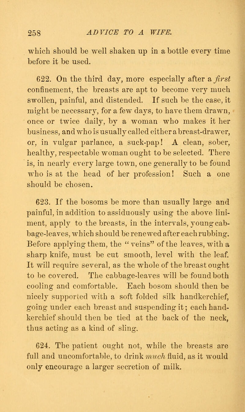which should be well shaken up in a bottle every time before it be used. 622. On the third clay, more especially after a first confinement, the breasts are apt to become very much swollen, painful, and distended. If such be the case, it might be necessary, for a few days, to have them drawn, once or twice daily, by a woman who makes it her business, and who is usually called either a breast-drawer, or, in vulgar parlance, a suck-pap! A clean, sober, healthy, respectable woman ought to be selected. There is, in nearly every large town, one generally to be found who is at the head of her profession! Such a one should be chosen. 623. If the bosoms be more than usually large and painful, in addition to assiduously using the above lini- ment, apply to the breasts, in the intervals, young cab- bage-leaves, which should be renewed after each rubbing. Before applying them, the veins of the leaves, with a sharp knife, must be cut smooth, level with the leaf. It will require several, as the whole of the breast ought to be covered. The cabbage-leaves will be found both cooling and comfortable. Each bosom should then be nicely supported with a soft folded silk handkerchief, going under each breast and suspending it; each hand- kerchief should then be tied at the back of the neck, thus acting as a kind of sling. 624. The patient ought not, while the breasts are full and uncomfortable, to drink much fluid, as it would only encourage a larger secretion of milk.