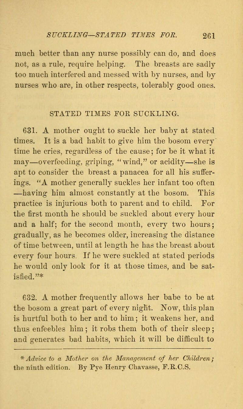 much better than any nurse possibly can do, and does not, as a rule, require helping. The breasts are sadly too much interfered and messed with by nurses, and by nurses who are, in other respects, tolerably good ones. STATED TIMES FOE SUCKLING. 631. A mother ought to suckle her baby at stated times. It is a bad habit to give him the bosom every time he cries, regardless of the cause; for be it what it may—overfeeding, griping, wind, or acidity—she is apt to consider the breast a panacea for all his suffer- ings. A mother generally suckles her infant too often —having him almost constantly at the bosom. This practice is injurious both to parent and to child. For the first month he should be suckled about every hour and a half; for the second month, every two hours; gradually, as he becomes older, increasing the distance of time between, until at length he has the breast about every four hours. If he were suckled at stated periods he would only look for it at those times, and be sat- isfied.* 632. A mother frequently allows her babe to be at the bosom a great part of every night. Now, this plan is hurtful both to her and to him; it weakens her, and thus enfeebles him; it robs them both of their sleep ; and generates bad habits, which it will be difficult to * Advice to a Mother on the Management of her Children; the ninth edition. By Pye Henry Chavasse, E.E.C.S.