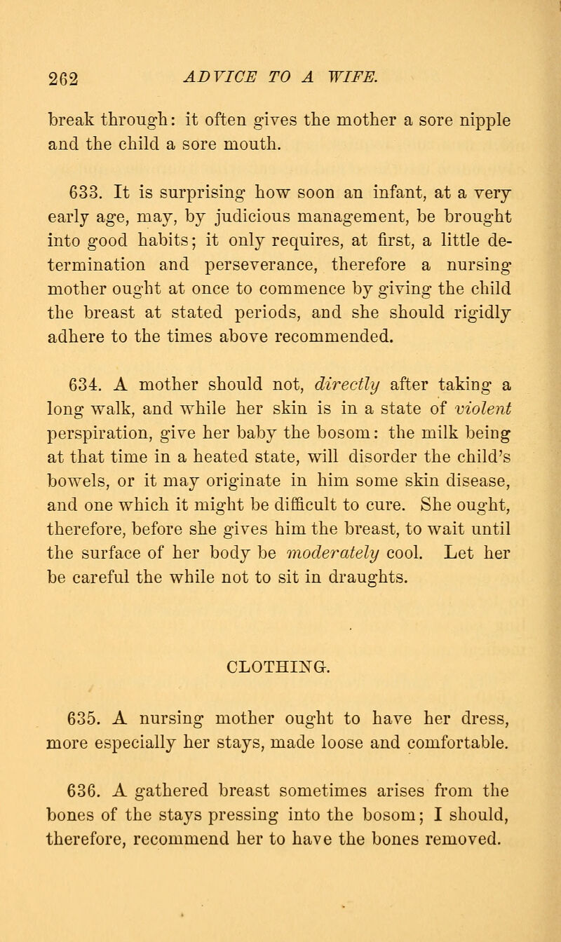 break through: it often gives the mother a sore nipple and the child a sore mouth. 633. It is surprising how soon an infant, at a very early age, may, by judicious management, be brought into good habits; it only requires, at first, a little de- termination and perseverance, therefore a nursing mother ought at once to commence by giving the child the breast at stated periods, and she should rigidly adhere to the times above recommended. 634. A mother should not, directly after taking a long walk, and while her skin is in a state of violent perspiration, give her baby the bosom: the milk being at that time in a heated state, will disorder the child's bowels, or it may originate in him some skin disease, and one which it might be difficult to cure. She ought, therefore, before she gives him the breast, to wait until the surface of her body be moderately cool. Let her be careful the while not to sit in draughts. CLOTHING. 635. A nursing mother ought to have her dress, more especially her stays, made loose and comfortable. 636. A gathered breast sometimes arises from the bones of the stays pressing into the bosom; I should, therefore, recommend her to have the bones removed.