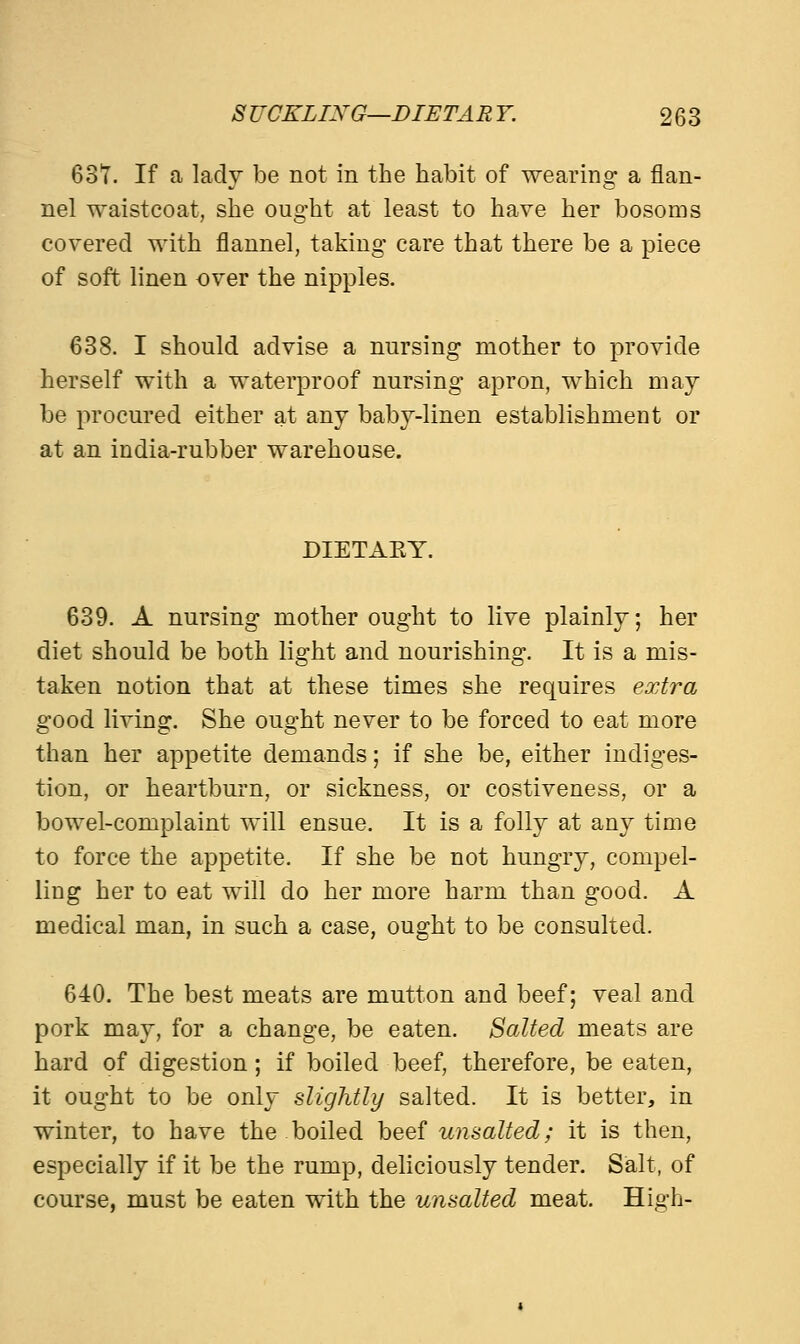 63T. If a lady be not in the habit of wearing a flan- nel waistcoat, she ought at least to have her bosoms covered with flannel, taking care that there be a piece of soft linen over the nipples. 638. I should advise a nursing mother to provide herself with a waterproof nursing apron, which may be procured either at any baby-linen establishment or at an india-rubber warehouse. DIETAKY. 639. A nursing mother ought to live plainly; her diet should be both light and nourishing. It is a mis- taken notion that at these times she requires extra good living. She ought never to be forced to eat more than her appetite demands; if she be, either indiges- tion, or heartburn, or sickness, or costiveness, or a bowel-complaint will ensue. It is a folly at any time to force the appetite. If she be not hungry, compel- ling her to eat will do her more harm than good. A medical man, in such a case, ought to be consulted. 640. The best meats are mutton and beef; veal and pork may, for a change, be eaten. Salted meats are hard of digestion; if boiled beef, therefore, be eaten, it ought to be only slightly salted. It is better, in winter, to have the boiled beef unsalted; it is then, especially if it be the rump, deliciously tender. Salt, of course, must be eaten with the unsalted meat. High-