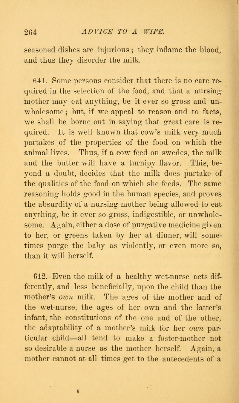 seasoned dishes are injurious ; they inflame the blood, and thus they disorder the milk. 641. Some persons consider that there is no care re- quired in the selection of the food, and that a nursing mother may eat anything, be it ever so gross and un- wholesome ; but, if we appeal to reason and to facts, we shall be borne out in saying that great care is re- quired. It is well known that cow's milk very much partakes of the properties of the food on which the animal lives. Thus, if a cow feed on swedes, the milk and the butter will have a turnipy flavor. This, be- yond a doubt, decides that the milk does partake of the qualities of the food on which she feeds. The same reasoning holds good in the human species, and proves the absurdity of a nursing mother being allowed to eat anything, be it ever so gross, indigestible, or unwhole- some. Again, either a dose of purgative medicine given to her, or greens taken by her at dinner, will some- times purge the baby as violently, or even more so, than it will herself. 642. Even the milk of a healthy wet-nurse acts dif- ferently, and less beneficially, upon the child than the mother's own milk. The ages of the mother and of the wet-nurse, the ages of her own and the latter's infant, the constitutions of the one and of the other, the adaptability of a mother's milk for her own par- ticular child—all tend to make a foster-mother not so desirable a nurse as the mother herself. Again, a mother cannot at all times get to the antecedents of a