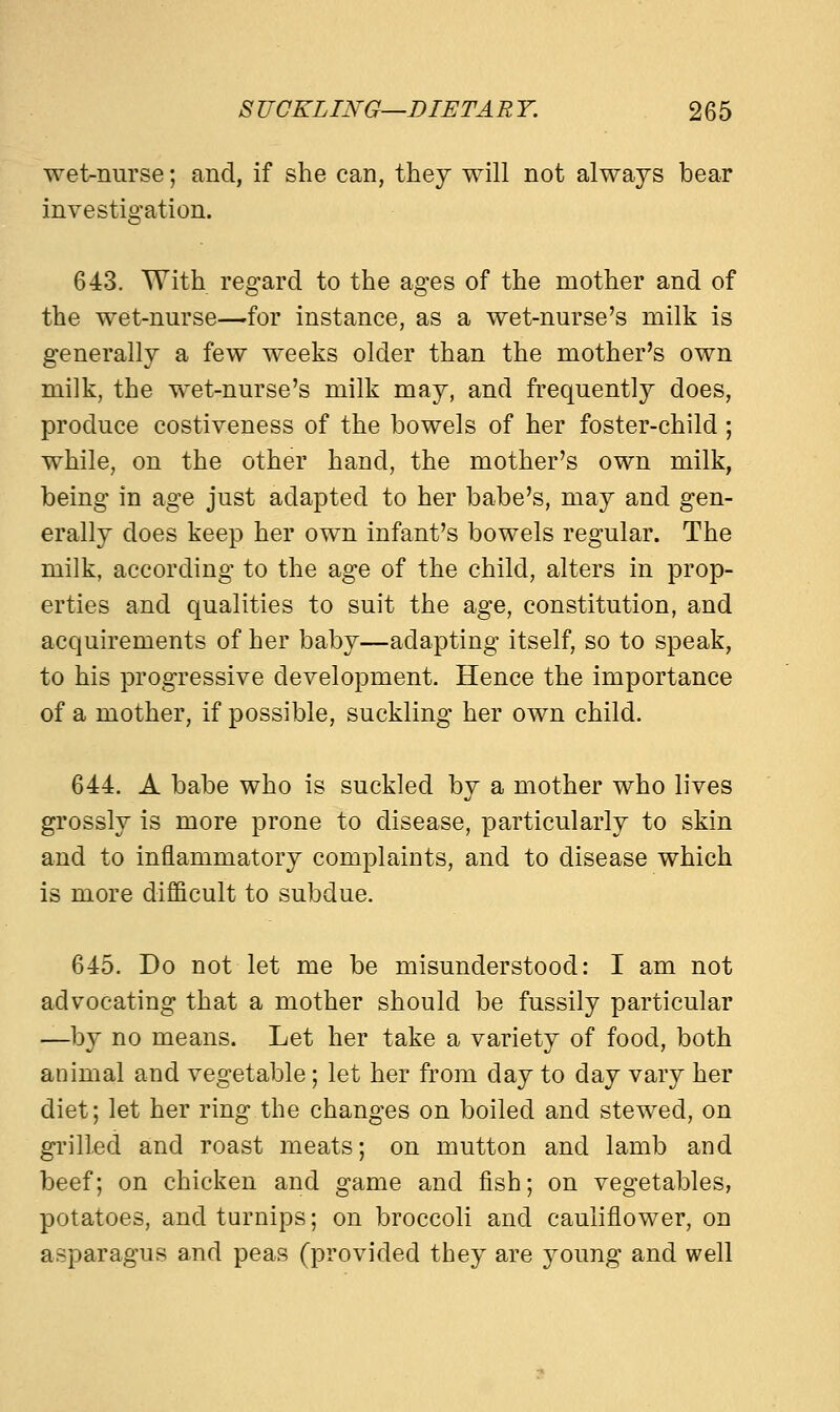 wet-nurse; and, if she can, they will not always bear investigation. 643. With regard to the ages of the mother and of the wet-nurse—for instance, as a wet-nurse's milk is generally a few weeks older than the mother's own milk, the wet-nurse's milk may, and frequently does, produce costiveness of the bowels of her foster-child; while, on the other hand, the mother's own milk, being in age just adapted to her babe's, may and gen- erally does keep her own infant's bowels regular. The milk, according to the age of the child, alters in prop- erties and qualities to suit the age, constitution, and acquirements of her baby—adapting itself, so to speak, to his progressive development. Hence the importance of a mother, if possible, suckling her own child. 644. A babe who is suckled by a mother who lives grossly is more prone to disease, particularly to skin and to inflammatory complaints, and to disease which is more difficult to subdue. 645. Do not let me be misunderstood: I am not advocating that a mother should be fussily particular —by no means. Let her take a variety of food, both animal and vegetable; let her from day to day vary her diet; let her ring the changes on boiled and stewed, on grilled and roast meats; on mutton and lamb and beef; on chicken and game and fish; on vegetables, potatoes, and turnips; on broccoli and cauliflower, on asparagus and peas (provided they are young and well