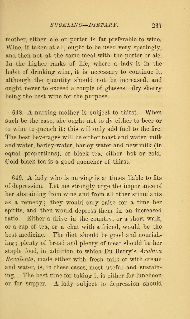 mother, either ale or porter is far preferable to wine. Wine, if taken at all, ought to be used very sparingly, and then not at the same meal with the porter or ale. In the higher ranks of life, where a lady is in the habit of drinking wine, it is necessary to continue it, although the quantity should not be increased, and ought never to exceed a couple of glasses—dry sherry being the best wine for the purpose. 648. A nursing mother is subject to thirst. When such be the case, she ought not to fly either to beer or to wine to quench it; this will only add fuel to the fire. The best beverages will be either toast and water, milk and water, barley-water, barley-water and new milk (in equal proportions), or black tea, either hot or cold. Cold black tea is a good quencher of thirst. 649. A lady who is nursing is at times liable to fits of depression. Let me strongly urge the importance of her abstaining from wine and from all other stimulants as a remedy; they would only raise for a time her spirits, and then would depress them in an increased ratio. Either a drive in the country, or a short walk, or a cup of tea, or a chat with a friend, would be the best medicine. The diet should be good and nourish- ing ; plenty of bread and plenty of meat should be her staple food, in addition to which Du Barry's Arabica Bevalenta, made either with fresh milk or with cream and water, is, in these cases, most useful and sustain- ing. The best time for taking it is either for luncheon or for supper. A lady subject to depression should