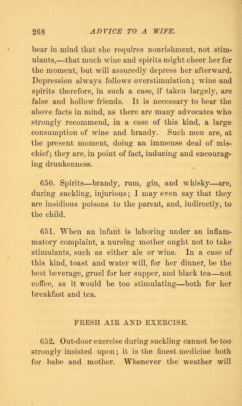 bear in mind that she requires nourishment, not stim- ulants,—that much wine and spirits might cheer her for the moment, but will assuredly depress her afterward. Depression always follows overstimulation; wine and spirits therefore, in such a case, if taken largely, are false and hollow friends. It is necessary to bear the above facts in mind, as there are many advocates who strongly recommend, in a case of this kind, a large consumption of wine and brandy. Such men are, at the present moment, doing an immense deal of mis- chief; they are, in point of fact, inducing and encourag- ing drunkenness. 650. Spirits—brandy, rum, gin, and whisky—are, during suckling, injurious; I may even say that they are insidious poisons to the parent, and, indirectly, to the child. 651. When an infant is laboring under an inflam- matory complaint, a nursing mother ought not to take stimulants, such as either ale or wine. In a case of this kind, toast and water will, for her dinner, be the best beverage, gruel for her supper, and black tea—not coffee, as it would be too stimulating—both for her breakfast and tea. EEESH AIK AND EXEECISE. 652. Out-door exercise during suckling cannot be too strongly insisted upon; it is the finest medicine both for babe and mother. Whenever the weather will