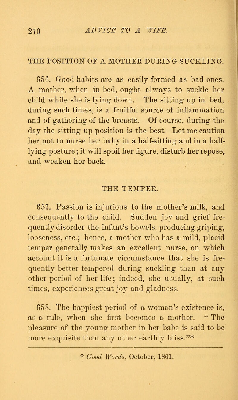 THE POSITION OF A MOTHER DURING STICKLING. 656. Good habits are as easily formed as bad ones. A mother, when in bed, ought always to suckle her child while she is lying down. The sitting up in bed, during such times, is a fruitful source of inflammation and of gathering of the breasts. Of course, during the day the sitting up position is the best. Let me caution her not to nurse her baby in a half-sitting and in a half- lying posture; it will spoil her figure, disturb her repose, and weaken her back. THE TEMPER. 65*1. Passion is injurious to the mother's milk, and consequently to the child. Sudden joy and grief fre- quently disorder the infant's bowels, producing griping, looseness, etc.; hence, a mother who has a mild, placid temper generally makes an excellent narse, on which account it is a fortunate circumstance that she is fre- quently better tempered during suckling than at any other period of her life; indeed, she usually, at such times, experiences great joy and gladness. 658. The happiest period of a woman's existence is, as a rule, when she first becomes a mother.  The pleasure of the young mother in her babe is said to be more exquisite than any other earthly bliss.* * Good Words, October, 1861.