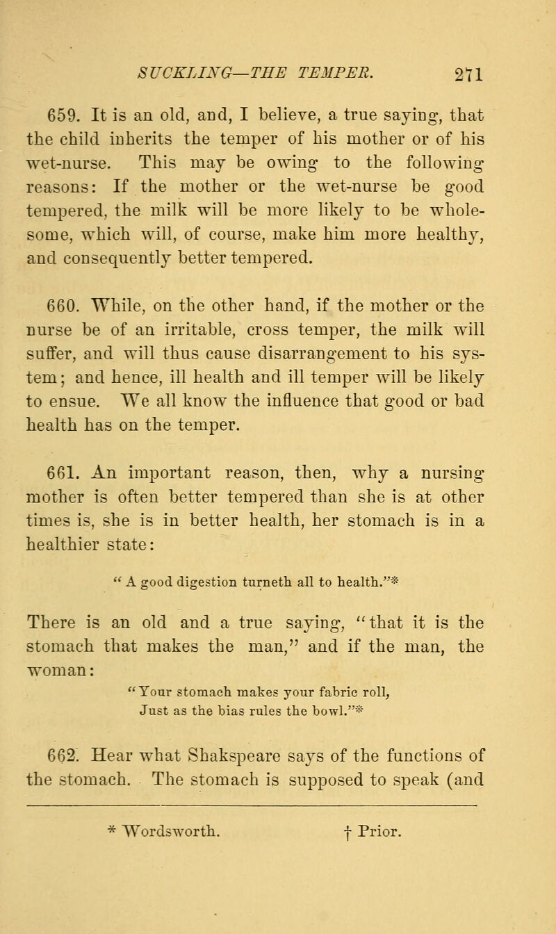 SUCKLING—THE TEMPER. 2T1 659. It is an old, and, I believe, a true saying, that the child inherits the temper of his mother or of his wet-nurse. This may be owing to the following reasons: If the mother or the wet-nurse be good tempered, the milk will be more likely to be whole- some, which will, of course, make him more healthy, and consequently better tempered. 660. While, on the other hand, if the mother or the nurse be of an irritable, cross temper, the milk will suffer, and will thus cause disarrangement to his sys- tem ; and hence, ill health and ill temper will be likely to ensue. We all know the influence that good or bad health has on the temper. 661. An important reason, then, why a nursing mother is often better tempered than she is at other times is, she is in better health, her stomach is in a healthier state:  A good digestion turneth all to health.* There is an old and a true saying, that it is the stomach that makes the man, and if the man, the woman: Tour stomach makes your fabric roll, Just as the bias rules the bowl.* 662. Hear what Shakspeare says of the functions of the stomach. The stomach is supposed to speak (and * Wordsworth. -f Prior.