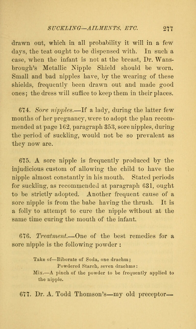 drawn out, which in all probability it will in a few days, the teat ought to be dispensed with. In such a case, when the infant is not at the breast, Dr. Wans- brough's Metallic Nipple Shield should be worn. Small and bad nipples have, by the wearing of these shields, frequently been drawn out and made good ones; the dress will suffice to keep them in their places. 674. Sore nipples.—If a lady, during the latter few months of her pregnancy, were to adopt the plan recom- mended at page 162, paragraph 353, sore nipples, during the period of suckling, would not be so prevalent as they now are. 675. A sore nipple is frequently produced by the injudicious custom of allowing the child to have the nipple almost constantly in his mouth. Stated periods for suckling, as recommended at paragraph 631, ought to be strictly adopted. Another frequent cause of a sore nipple is from the babe having the thrush. It is a folly to attempt to cure the nipple without at the same time curing the mouth of the infant. 676. Treatment.—One of the best remedies for a sore nipple is the following powder : Take of—Biborate of Soda, one drachm; Powdered Starch, seven drachms: Mix.—A pinch of the powder to be frequently applied to the nipple. 677. Dr. A. Todd Thomson's—my old preceptor—