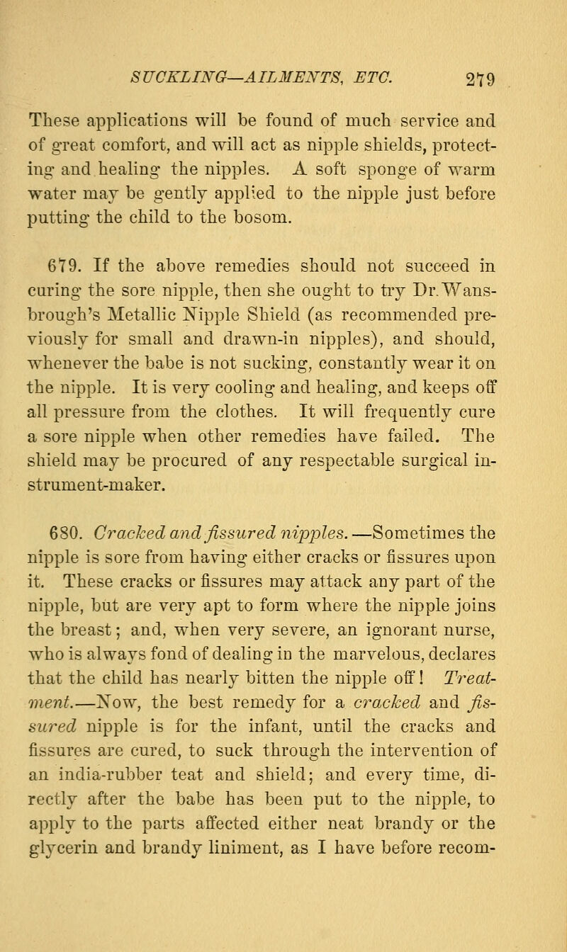 These applications will be found of much service and of great comfort, and will act as nipple shields, protect- ing and healing the nipples. A soft sponge of warm water may be gently applied to the nipple just before putting the child to the bosom. 679. If the above remedies should not succeed in curing the sore nipple, then she ought to try Dr.Wans- brough's Metallic Nipple Shield (as recommended pre- viously for small and drawn-in nipples), and should, whenever the babe is not sucking, constantly wear it on the nipple. It is very cooling and healing, and keeps off all pressure from the clothes. It will frequently cure a sore nipple when other remedies have failed. The shield may be procured of any respectable surgical in- strument-maker. 680. Cracked and fissured nipples. —Sometimes the nipple is sore from having either cracks or fissures upon it. These cracks or fissures may attack any part of the nipple, but are very apt to form where the nipple joins the breast; and, when very severe, an ignorant nurse, who is always fond of dealing in the marvelous, declares that the child has nearly bitten the nipple off! Treat- ment.—Now, the best remedy for a cracked and fis- sured nipple is for the infant, until the cracks and fissures are cured, to suck through the intervention of an india-rubber teat and shield; and every time, di- rectly after the babe has been put to the nipple, to apply to the parts affected either neat brandy or the glycerin and brandy liniment, as I have before recom-