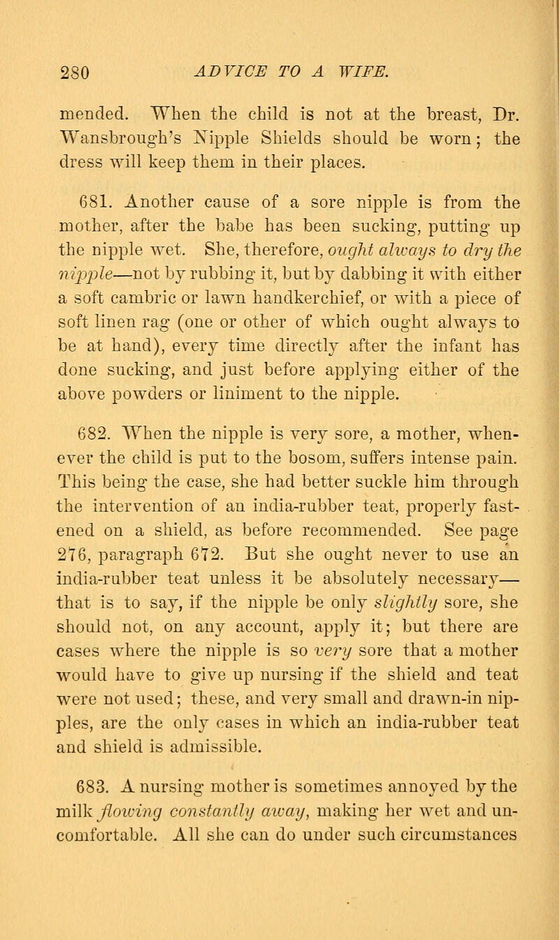 mended. When the child is not at the breast, Dr. Wansbrough's Kipple Shields should be worn; the dress will keep them in their places. 681. Another cause of a sore nipple is from the mother, after the babe has been sucking, putting up the nipple wet. She, therefore, ought always to dry the nipple—not by rubbing it, but by dabbing it with either a soft cambric or lawn handkerchief, or with a piece of soft linen rag (one or other of which ought always to be at hand), every time directly after the infant has done sucking, and just before applying either of the above powders or liniment to the nipple. 682. When the nipple is very sore, a mother, when- ever the child is put to the bosom, suffers intense pain. This being the case, she had better suckle him through the intervention of an india-rubber teat, properly fast- ened on a shield, as before recommended. See page 2*16, paragraph 6Y2. But she ought never to use an india-rubber teat unless it be absolutely necessary— that is to say, if the nipple be only slightly sore, she should not, on any account, apply it; but there are cases where the nipple is so very sore that a mother would have to give up nursing if the shield and teat were not used; these, and very small and drawn-in nip- ples, are the only cases in which an india-rubber teat and shield is admissible. 683. A nursing mother is sometimes annoyed by the milk flowing constantly aivay, making her wet and un- comfortable. All she can do under such circumstances