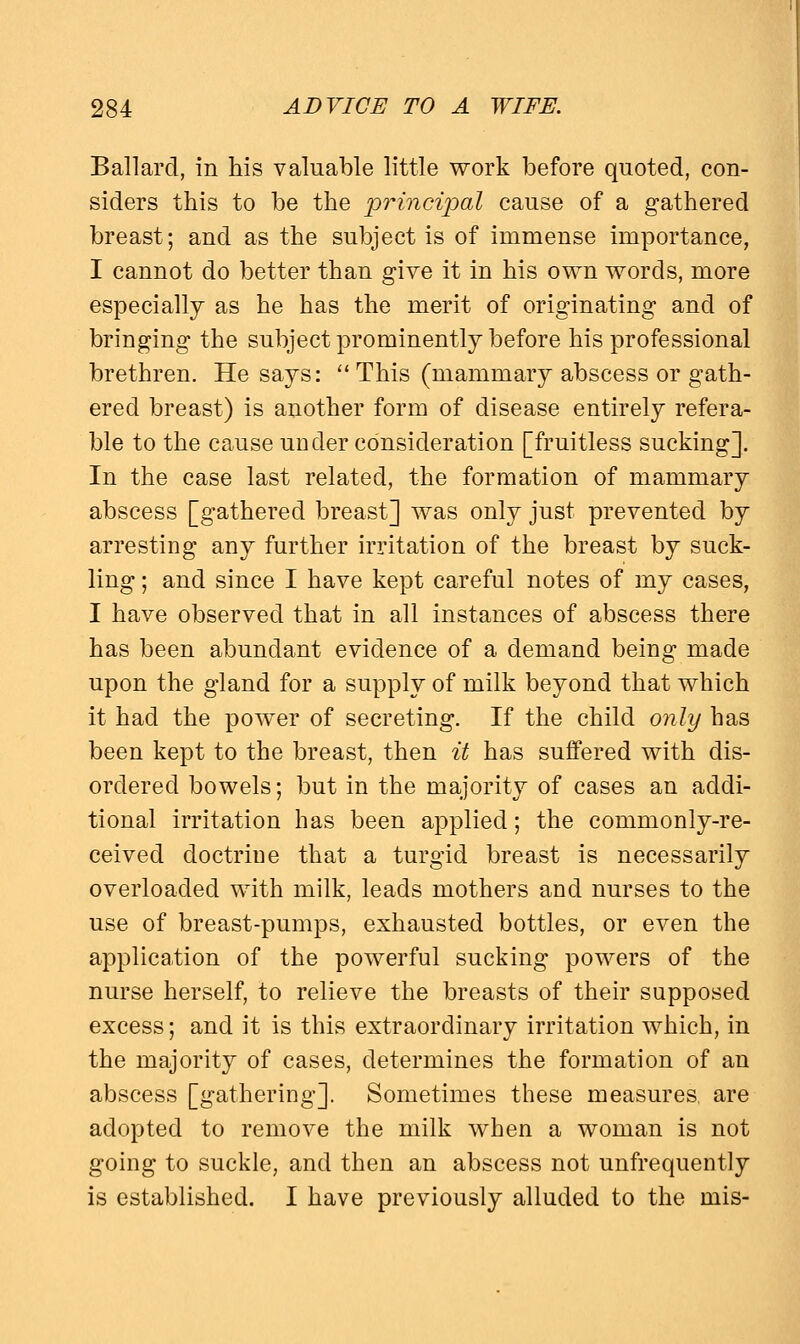 Ballard, in his valuable little work before quoted, con- siders this to be the principal cause of a gathered breast; and as the subject is of immense importance, I cannot do better than give it in his own words, more especially as he has the merit of originating and of bringing the subject prominently before his professional brethren. He says:  This (mammary abscess or gath- ered breast) is another form of disease entirely refera- ble to the cause under consideration [fruitless sucking]. In the case last related, the formation of mammary abscess [gathered breast] was only just prevented by arresting any further irritation of the breast by suck- ling ; and since I have kept careful notes of my cases, I have observed that in all instances of abscess there has been abundant evidence of a demand being made upon the gland for a supply of milk beyond that which it had the power of secreting. If the child only has been kept to the breast, then it has suffered with dis- ordered bowels; but in the majority of cases an addi- tional irritation has been applied; the commonly-re- ceived doctrine that a turgid breast is necessarily overloaded with milk, leads mothers and nurses to the use of breast-pumps, exhausted bottles, or even the application of the powerful sucking powers of the nurse herself, to relieve the breasts of their supposed excess; and it is this extraordinary irritation which, in the majority of cases, determines the formation of an abscess [gathering]. Sometimes these measures, are adopted to remove the milk when a woman is not going to suckle, and then an abscess not unfrequently is established. I have previously alluded to the mis-