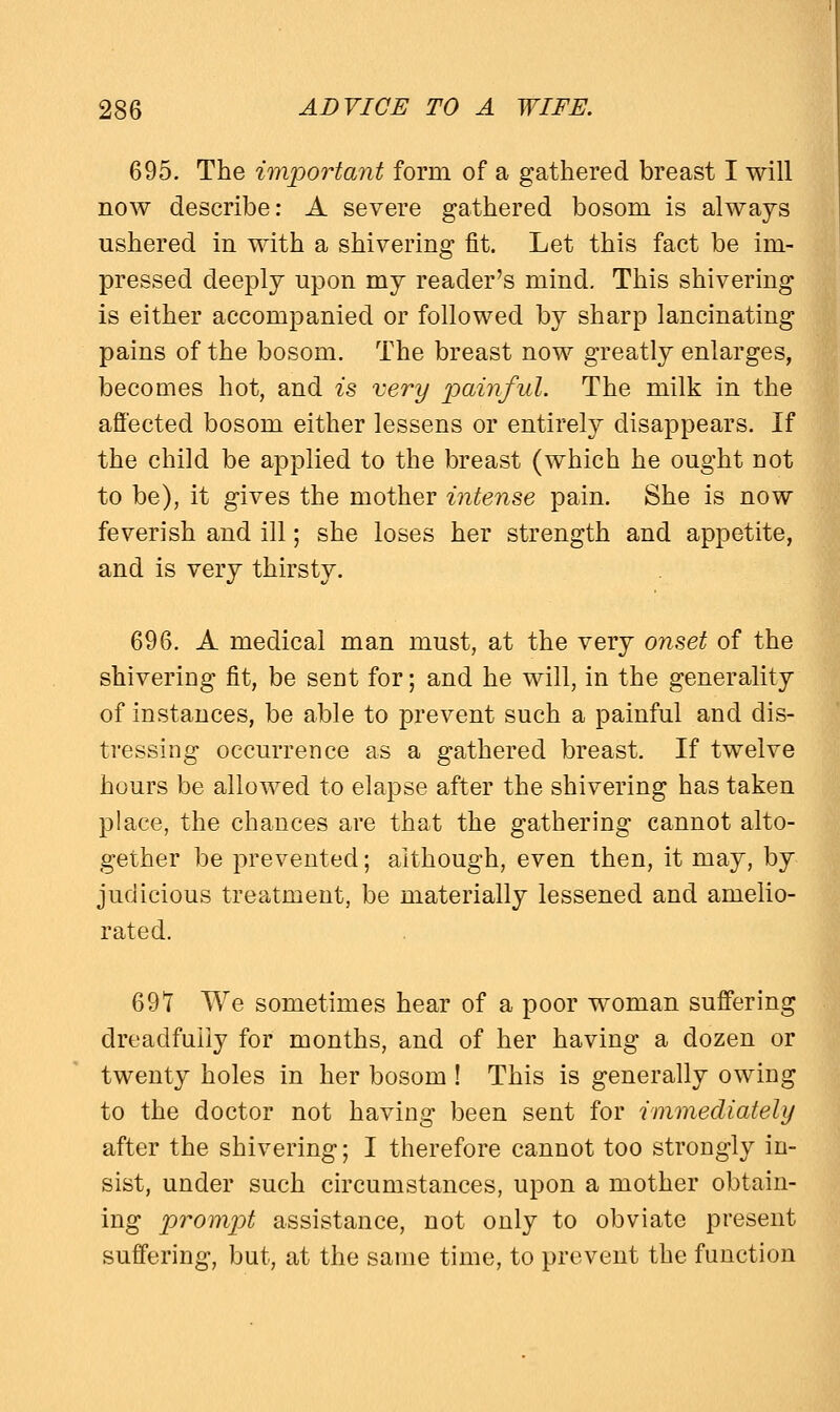 695. The important form of a gathered breast I will now describe: A severe gathered bosom is always ushered in with a shivering fit. Let this fact be im- pressed deeply upon my reader's mind. This shivering is either accompanied or followed by sharp lancinating pains of the bosom. The breast now greatly enlarges, becomes hot, and is very painful. The milk in the affected bosom either lessens or entirely disappears. If the child be applied to the breast (which he ought Dot to be), it gives the mother intense pain. She is now feverish and ill; she loses her strength and appetite, and is very thirsty. 696. A medical man must, at the very onset of the shivering fit, be sent for; and he will, in the generality of instances, be able to prevent such a painful and dis- tressing occurrence as a gathered breast. If twelve hours be allowed to elapse after the shivering has taken place, the chances are that the gathering cannot alto- gether be prevented; although, even then, it may, by judicious treatment, be materially lessened and amelio- rated. 69T We sometimes hear of a poor woman suffering dreadfully for months, and of her having a dozen or twenty holes in her bosom ! This is generally owing to the doctor not having been sent for immediately after the shivering; I therefore cannot too strongly in- sist, under such circumstances, upon a mother obtain- ing prompt assistance, not only to obviate present suffering, but, at the same time, to prevent the function
