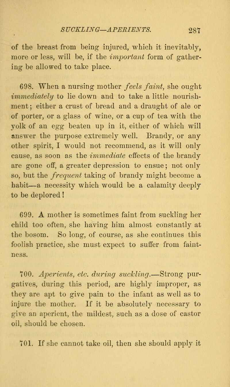 of the breast from being injured, which it inevitably, more or less, will be, if the important form of gather- ing be allowed to take place. 698. When a nursing mother feels faint, she ought immediately to lie down and to take a little nourish- ment ; either a crust of bread and a draught of ale or of porter, or a glass of wine, or a cup of tea with the yolk of an egg beaten up in it, either of which will answer the purpose extremely well. Brandy, or any other spirit, I would not recommend, as it will only cause, as soon as the immediate effects of the brandy are gone off, a greater depression to ensue; not only so, but the frequent taking of brandy might become a habit—a necessity which would be a calamity deeply to be deplored! 699. A mother is sometimes faint from suckling her child too often, she having him almost constantly at the bosom. So long, of course, as she continues this foolish practice, she must expect to suffer from faint- ness. 700. Aperients, etc. during suckling.—Strong pur- gatives, during this period, are highly improper, as they are apt to give pain to the infant as well as to injure the mother. If it be absolutely necessary to give an aperient, the mildest, such as a dose of castor oil, should be chosen. 701. If she cannot take oil, then she should apply it