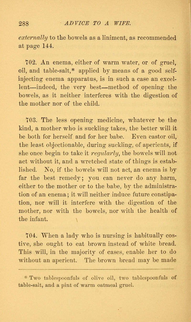 externally to the bowels as a liniment, as recommended at page 144. 702. An enema, either of warm water, or of gruel, oil, and table-salt,* applied by means of a good self- injecting enema apparatus, is in such a case an excel- lent—indeed, the very best—method of opening the bowels, as it neither interferes with the digestion of the mother nor of the child. 703. The less opening medicine, whatever be the kind, a mother who is suckling takes, the better will it be both for herself and for her babe. Even Castor oil, the least objectionable, during suckling, of aperients, if she once begin to take it regularly, the bowels will not act without it, and a wretched state of things is estab- lished. No, if the bowels will not act, an enema is by far the best remedy; you can never do any harm, either to the mother or to the babe, by the administra- tion of an enema; it will neither induce future constipa- tion, nor will it interfere with the digestion of the mother, nor with the bowels, nor with the health of the infant. \ 704. When a lady who is nursing is habitually cos- tive, she ought to eat brown instead of white bread. This will, in the majority of cases, enable her to do without an aperient. The brown bread may be made * Two tablespoonfuls of olive oil, two tablespoonfuls of table-salt, and a pint of warm oatmeal gruel.