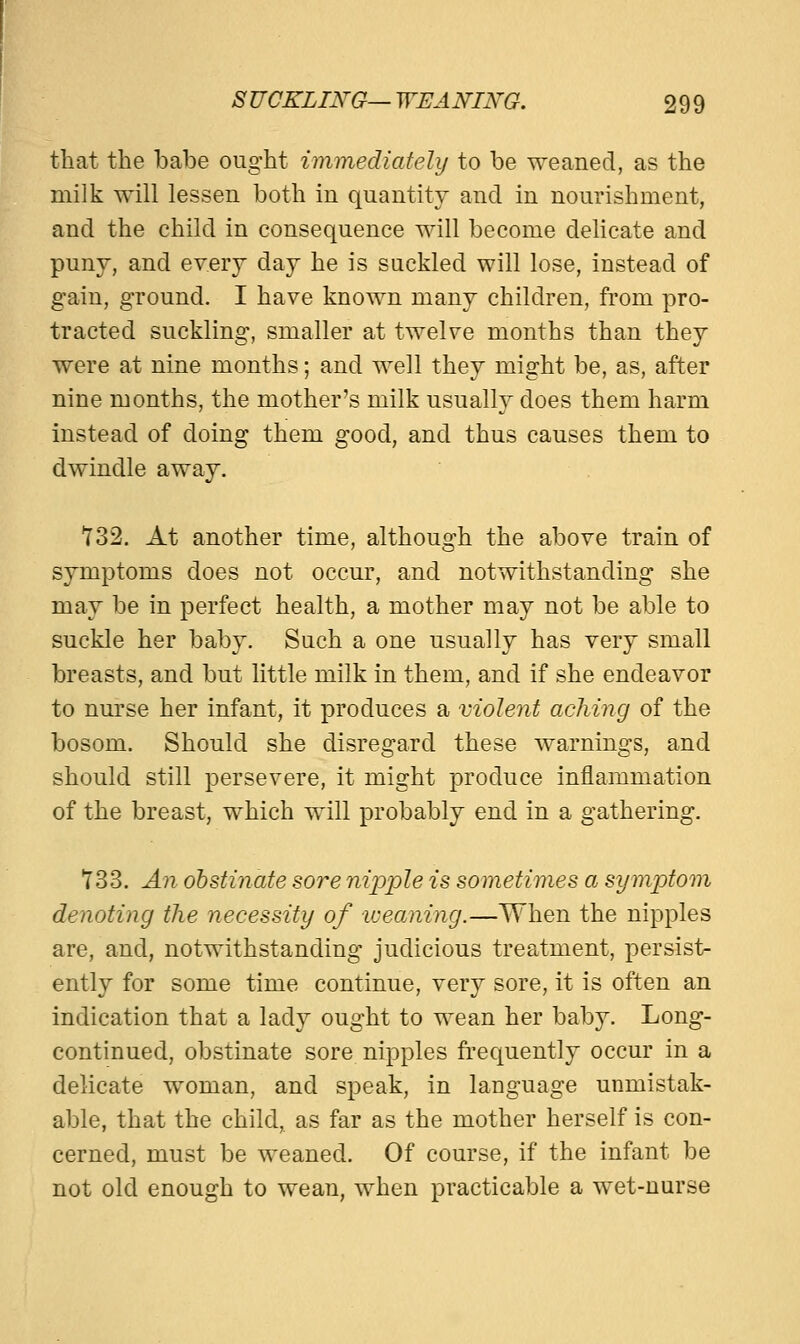 that the babe ought immediately to be weaned, as the milk will lessen both in quantity and in nourishment, and the child in consequence will become delicate and puny, and every day he is suckled will lose, instead of gain, ground. I have known many children, from pro- tracted suckling, smaller at twelve months than they were at nine months; and well they might be, as, after nine months, the mother's milk usually does them harm instead of doing theni good, and thus causes them to dwindle away. 732. At another time, although the above train of symptoms does not occur, and notwithstanding she may be in perfect health, a mother may not be able to suckle her baby. Such a one usually has very small breasts, and but little milk in them, and if she endeavor to nurse her infant, it produces a violent aching of the bosom. Should she disregard these warnings, and should still persevere, it might produce inflammation of the breast, which will probably end in a gathering. 733. An obstinate sore nipple is sometimes a symptom denoting the necessity of weaning.—When the nipples are, and, notwithstanding judicious treatment, persist- ently for some time continue, very sore, it is often an indication that a lady ought to wean her baby. Long- continued, obstinate sore nipples frequently occur in a delicate woman, and speak, in laDguage unmistak- able, that the child, as far as the mother herself is con- cerned, must be weaned. Of course, if the infant be not old enough to wean, when practicable a wet-nurse