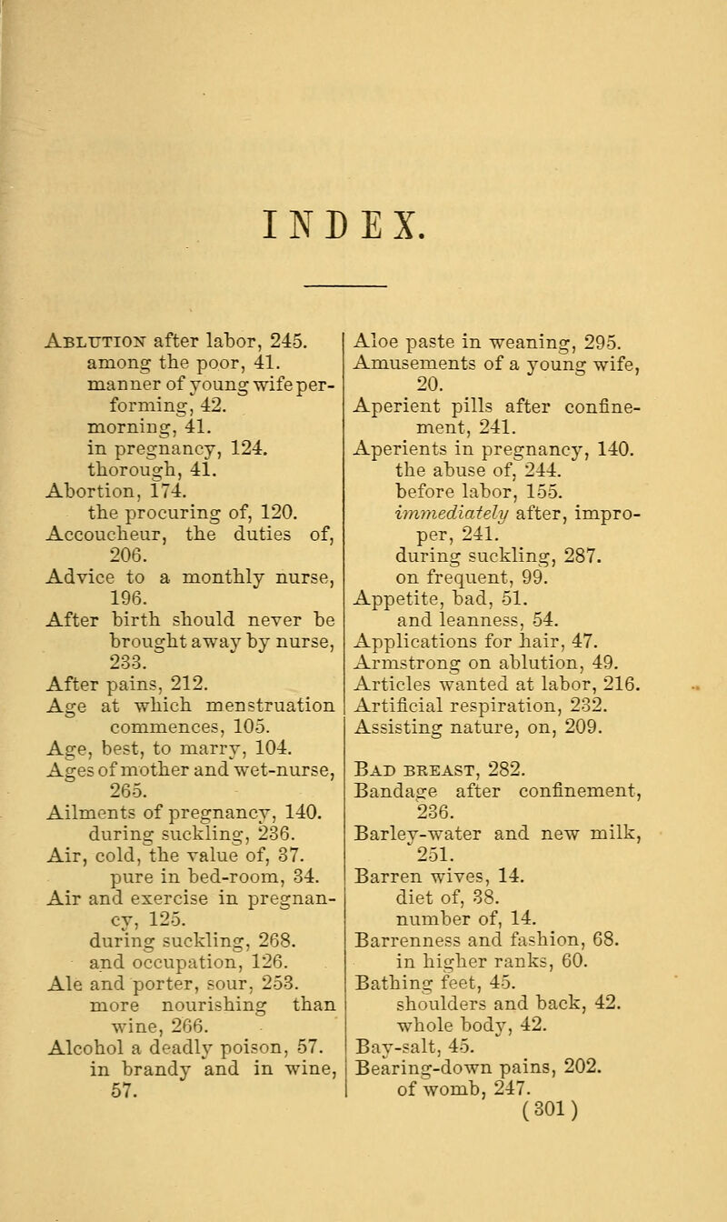 INDEX, Ablution after labor, 245. among the poor, 41. manner of young wife per- forming, 42. morning, 41. in pregnancy, 124. thorough, 41. Abortion, 174. the procuring of, 120. Accoucheur, the duties of, 206. Advice to a monthly nurse, 196. After birth should never be brought away by nurse, 233. After pains, 212. Age at which menstruation commences, 105. Age, best, to marry, 104. Ages of mother and wet-nurse, 265. Ailments of pregnancy, 140. during suckling, 236. Air, cold, the value of, 37. pure in bed-room, 34. Air and exercise in pregnan- cy, 125. during suckling, 268. and occupation, 126. Ale and porter, sour, 253. more nourishing than wine, 266. Alcohol a deadly poison, 57. in brandy and in wine, 57. Aloe paste in weaning, 295. Amusements of a young wife, 20. Aperient pills after confine- ment, 241. Aperients in pregnancy, 140. the abuse of, 244. before labor, 155. immediately after, impro- per, 241. during suckling, 287. on frequent, 99. Appetite, bad, 51. and leanness, 54. Applications for hair, 47. Armstrong on ablution, 49. Articles wanted at labor, 216. Artificial respiration, 232. Assisting nature, on, 209. Bad breast, 282. Bandage after confinement, 236. Barley-water and new milk, 251. Barren wives, 14. diet of, 38. number of, 14. Barrenness and fashion, 68. in higher ranks, 60. Bathing feet, 45. shoulders and back, 42. whole body, 42. Bay-salt, 45. Bearing-down pains, 202. of womb, 247.